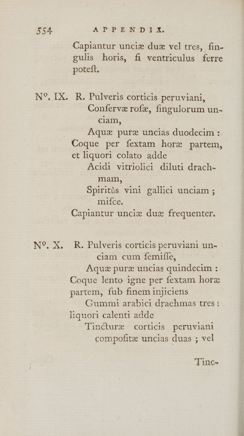 Capiantur unciz due vel tres, fin- gulis horis, fi ventriculus ferre poteft. N°, IX. R. Pulveris corticis peruviani, Conferve rofz, ae un- clam, Aquze pure uncias pee eer : Coque per fextam hore partem, et liquori colato adde Acidi vitriolici diluti drach- mam, Spiritis vini gallici unciam ; mufce. Capiantur unciz duz frequenter. N°. X. R. Pulveris corticis peruviani un- ciam cum femille, Aquz pure uncias quindecim : Coque lento igne per fextam horz partem, fub finem inyjiciens Gummi arabici drachmas tres ; liquori calenti adde Tincture corticis peruvian compofite uncias duas ; vel Tince