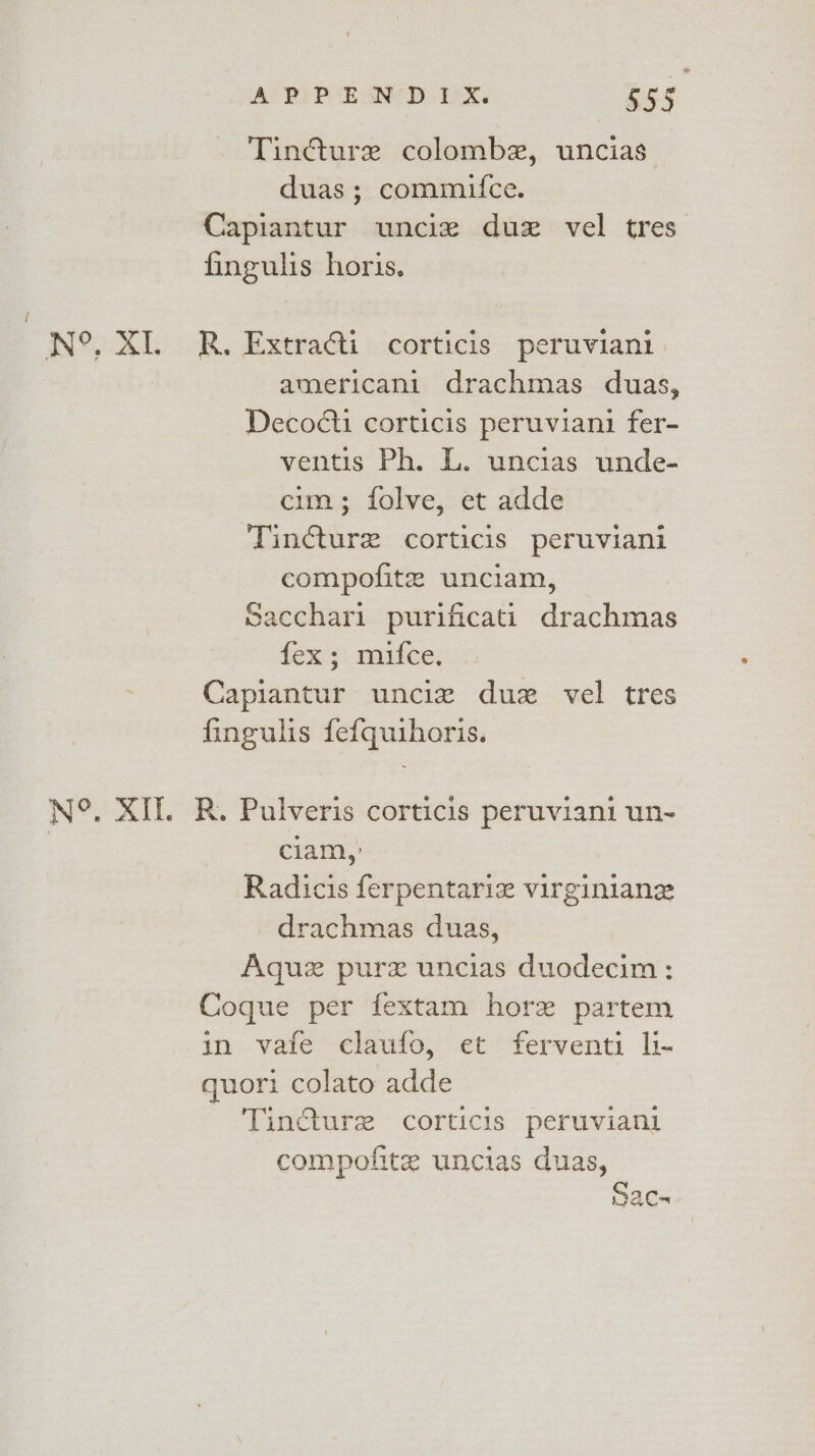 Tincture colombe, uncias duas; commifce. Capiantur unciez duz vel tres fingulis horis. i N°. XI. R. Extra@ti corticis peruviani | americani drachmas duas, Decocti corticis peruviani fer- ventis Ph. L. uncias unde- erm; folve, et adde Tincture corticis peruviani compofite unciam, Sacchari purificati drachmas fex; muifce. : Capiantur unciz duz vel tres fingulis fef{quihoris. N°. XI. R. Pulveris corticis peruviani un- | ciam,: Radicis ferpentariz virginiane drachmas duas, Aquz purzx uncias duodecim; Coque per fextam hore partem in vafe claufo, et ferventi li- quori colato adde Tincture corticis peruviani compofite uncias duas, Sac-