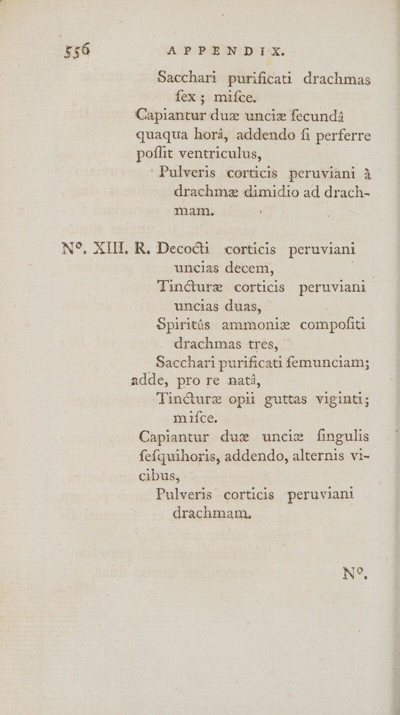 Sacchari purificati drachmas fex; mifce. Capiantur duz wncie fecund4 quaqua hora, addendo fi perferre poflit ventriculus, ‘Pulveris corticis peruviani 4 drachme dimidio ad drach- mam. i: N°, XIII. R. Deco@ti corticis peruviani uncias decem, a TinGture corticis peruviani uncias duas, © Spiritis ammoniz compofiti drachmas tres, © _Sacchari purificati femunciam; adde, pro re nat, Tincture opil guttas viginti; miifce. Capiantur duz uncie fingulis fe{quihoris, addendo, alternis vi- cibus, Pulveris corticis peruviani drachmam,