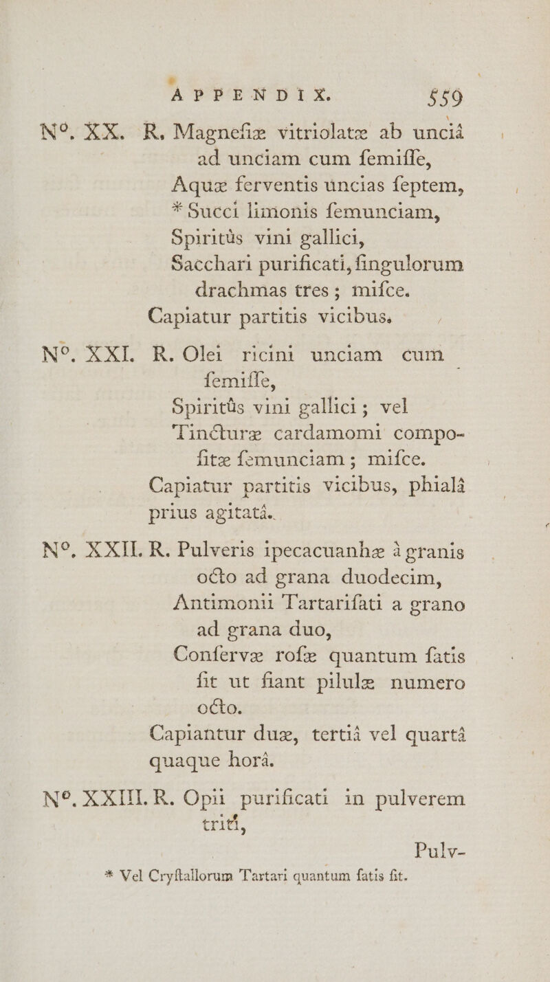 N°. XX. R, Magnex vitriolatee ab uncid ad unciam cum femifle, Aquez ferventis uncias feptem, * Succi limonis femunciam, Spiritus vini gallici, Sacchari purificati, ingulorum drachmas tres; mifce. Capiatur partitis vicibus. N°. XXI. R. Olei ricini unciam cum femifle, Spiritds vini gallici; vel Tincture cardamomi compo- fite femunciam ; mifce. Capiatur partitis vicibus, phiala prius agitata.. N°, XXIL R. Pulveris ipecacuanhe a granis octo ad grana duodecim, Antimoniu Tartarifati a grano ad grana duo, Conferve rofe quantum fatis fic ut fiant pilule numero octo. Capiantur duz, tertid vel quarta quaque hora. N°. XXU.R. Opu purificati in pulverem triti, Pulv- * Vel Cryftallorum Tartari quantum fatis fit.