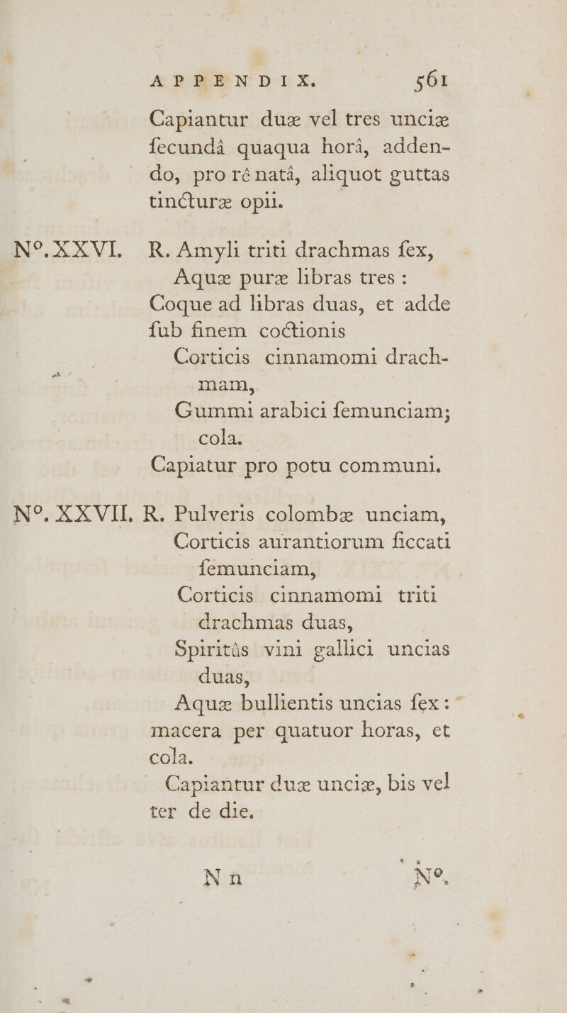 Capiantur duz vel tres uncie fecunda quaqua hori, adden- do, prorénata, aliquot guttas tincture opil. | N°. XXXVI. R.Amyli triti drachmas fex, Aquz pure libras tres : Coque ad libras duas, et adde fub finem codctionis Corticis cinnamomi drach- mam, Gummi arabici femunciam; cola. Capiatur pro potu communi. ot .* N°. XXVIII. R. Pulveris colombe unciam, Corticis aurantiorum ficcati femunciam, Corticis cinnamomi triti drachmas duas, Spiritis vini gallici uncias duas, Aquez bullientis uncias fex: ~ macera per quatuor horas, et cola. Capiantur duz unciz, bis vel ter: deudie, Non N°.