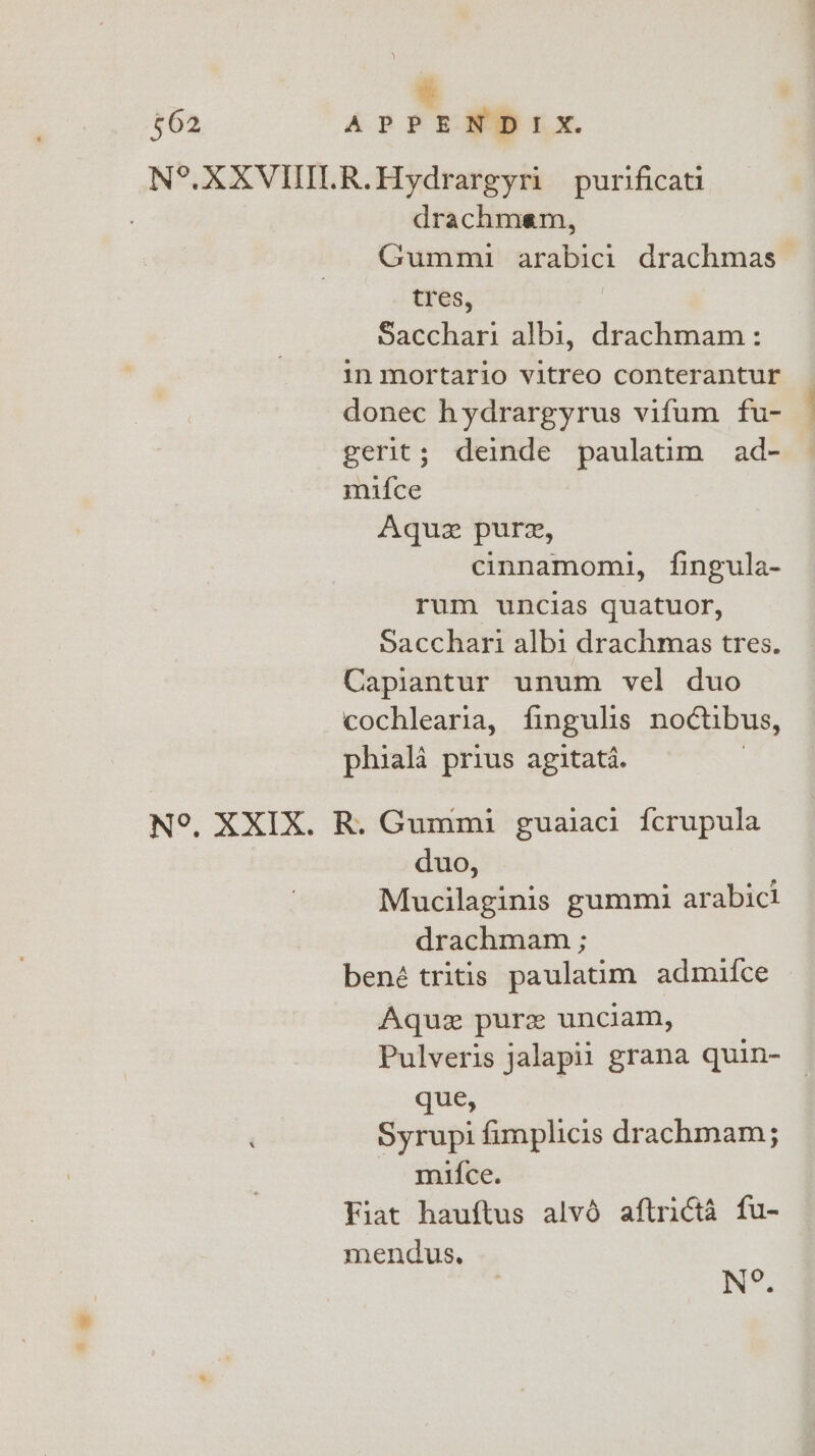 * 562 APPENDIX. N°. XXVIULR.Aydrargyri purificati drachmam, Gummi analbics drachmas tres, Sacchari albi, drachmam: in mortario vitreo conterantur donec hydrargyrus vifum fu- gerit; deinde paulatim ad- mifce Aquz pure, cinnamomi, fingula- rum wuncias quatuor, Sacchari albi drachmas tres. Capiantur unum vel duo cochlearia, fingulis noctibus, phiala prius agitata. N°, XXIX. R. Gummi guaiaci {crupula duo, Mucilaginis gummi arabici drachmam ; bené tritis paulatim admifce Aquz pure unciam, Pulveris jalapil grana quin- que, Syrupi fimplicis drachmam; mifce. Fiat hauftus alvé aftricta fu- mendus. N°.