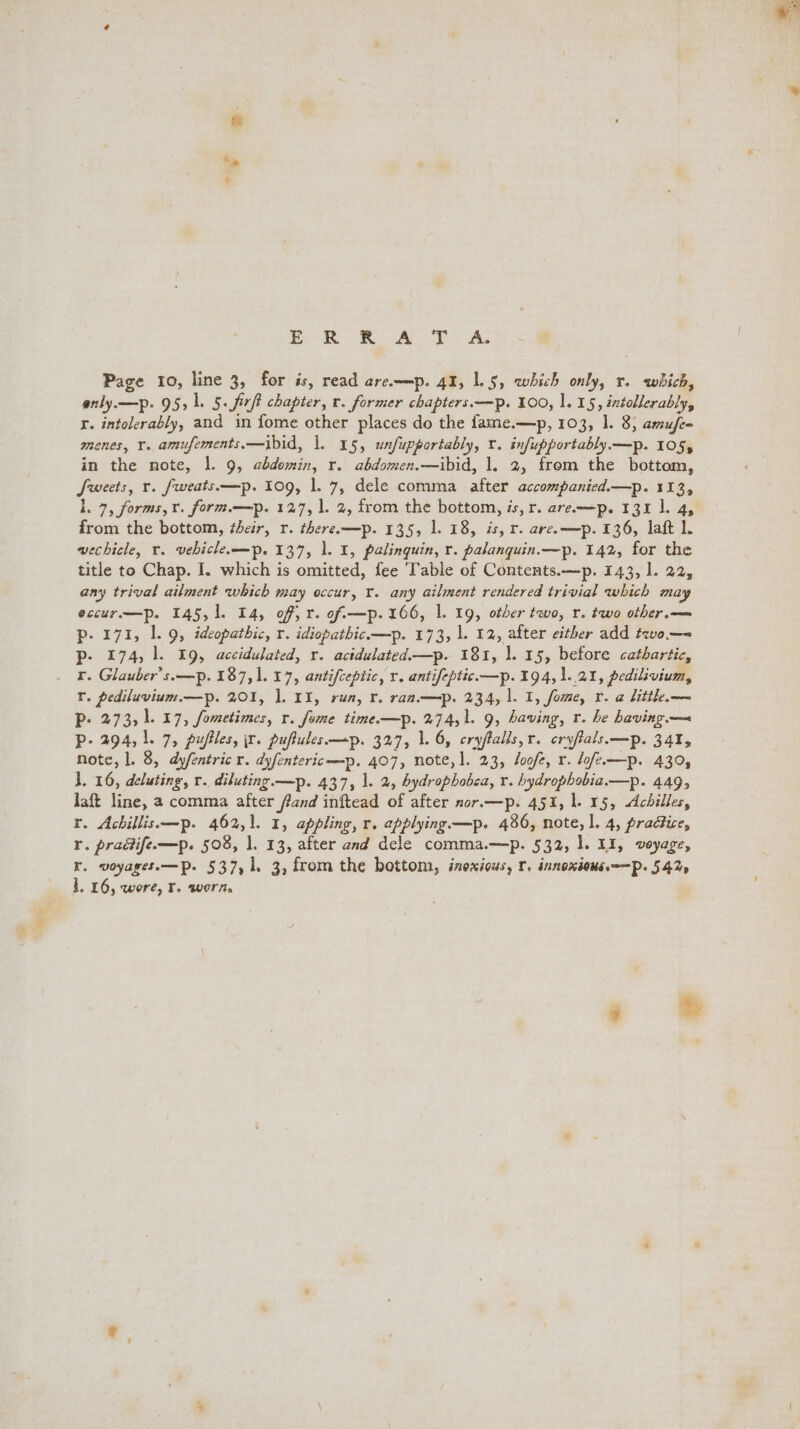 ce te BA ee Ae Page 10, line 3, for is, read are—p. 41, 1.5, which only, r. which, only.—p. 95,1. 5. fir chapter, r. former chapters.—p. 100, 1.15, intollerably, Yr. intolerably, and in fome other places do the fame.—p, 103, 1. 8, amufe- menes, Y. amufements,—ibid, |. 15, unfupportably, v. infupportably—p. 105, in the note, 1. 9, abdomin, r. abdomen.—ibid, 1. 2, from the bottom, Sweets, r. fweats.——p. 109, 1. 7, dele comma after accompanied.—p. 113, lL. 7, forms, rv. form—p. 127, 1. 2, from the bottom, is, r. are-—p. 131 1. 4, from the bottom, their, r. there.—p. 135, 1. 18, is, r. are.—p. 136, laft 1. wechicle, vr. vebicle—p. 137, 1. 1, palinguin, r. palanquin.—p. 142, for the title to Chap. I. which is omitted, fee Table of Contents.—p. 143, l. 22, any trival ailment which may occur, Y. any ailment rendered trivial which may eccur.—p. 145, 1]. 14, off, r. of —p. 166, 1. 19, other two, r. two other.— p. 171, 1. 9, ideopathic, r. idiopathic.—p. 173, |. 12, after either add tevo.—~ p- 174, 1. 19, accidulated, r. actdulated.—p. 181, 1]. 15, before cathartic, x. Glauber’s.—p. 187,1. 17, antifceptic, r. antifeptic.—p. 194, 1.21, pedilivium, Y. pediluvium.—p. 201, 1. 11, rua, r. ran.—p. 234, 1. 1, fome, r. a litthe.— P- 273, 1.17, fometimes, r. feme time.—p. 274,1. 9, having, t. he having — Pp- 294, 1.7, puffles, ir. puftules—p. 327, 1. 6, cryftalls,r. cryfials—p. 341, Note, |. 8, dyfentric r. dyfentericmp. 407, note, ]. 23, loofe, r. lofe—p. 439, l. 16, deluting, r.. diluting. —p. 437, 1. 2, hydrophobca, Y. hydrophobia.—p. 449, laft line, a comma after fand inftead of after nor.—p. 451, 1. 15, Achilles, r. Achillis—p. 462,1. 1, appling, r. applying.—p. 486, note, l. 4, practice, I. pradife—p. 508, 1. 13, after and dele comma.—p. 532, |. 11, voyage, Kr. voyages.—Pp. 537,1, 3, from the bottom, inexious, r. innoxious——Pp. 542, 1.16, wore, tT. worn,