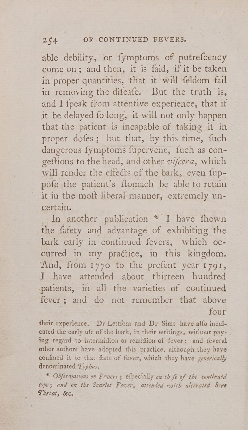 able debility, or fymptoms of putrefcency come on; andthen, it is faid, if it be taken in proper quantities, that it will feldom fail in removing the difeafe. But the truth is, and I {peak from attentive experience, that if it be delayed folong, it will not only happen that the patient is incapable of taking it in proper dofes; but that, by this time, fuch dangerous fymptoms fupervene, fuch as con- geftions to the head, and other vi/cera, which will render the effects of the bark, even fup- pote the patient’s ftomach be able to retain it in the moft liberal manner, extremely un- certain. | In another publication * I have fhewn the fafety and advantage of exhibiting the bark early in continued fevers, which oc- curred in my practice, in this kingdom. And, from 1770 to the prefent year 1791, I have attended about thirteen hundred patients, in all the varieties of continued fever; and do not. remember that above four their experience. Dr Lettfom and Dr Sims have alfo incul- cated the early ufe of the bark, in their writings, without pay- | ing regard to intermiffion or remiffion of fever: and feveral other authors have adopted this practice, although they have confined it to that ftate of fever, which they have geuerically denominated Fyphus. * Odfervatians on Fevers; efpecially on thofe of the continued type; and on the Scarlee Fever, attended with ulcerated Sire - Throat, &amp;e.