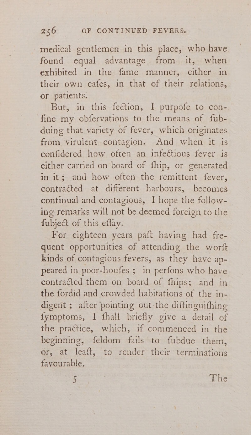 medical gentlemen in this place, who have found equal advantage from it, when exhibited in the fame manner, either in their own cafes, in that of their relations, or patients. But, in this fection, I purpofe to con- fine my obfervations to the means of fub- duing that variety of fever, which originates from virulent contagion. And when it is confidered how often an infectious fever is either carried on board of fhip, or generated in it; and how often the remittent fever, contracted at different harbours, becomes continual and contagious, I hope the follow- | ing remarks will not be deemed foreign to the fubje&amp;t of this effay. For eighteen years paft having had fre- quent opportunities of attending the worft kinds of contagious fevers, as they have ap- peared in poor-houfes ; in perfons who have contracted them on board of fhips; and in the fordid and crowded habitations of the in- digent ; after pointing out the diltinguifhing fymptoms, I fhall briefly give a detail of the practice, which, if commenced in the beginning, feldom fails to fubdue them, or, at leaft, to render their terminations favourable. aD oe oS The