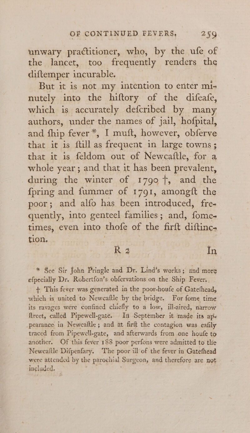 unwary practitioner, who, by the ufe of the lancet, too frequently renders the diftemper Freienitt But it is not my tention to enter mi- nutely into the hiftory of the difeafe, which is accurately defcribed by many authors, under the names of jail, hofpital, and thip fever *, I mutt, however, obferve that it is ftill as frequent in large towns ; that it is feldom out of Newcaftle, for a whole year; and that it has been prevalent, during the winter of 1799 +, and the {pring and fummer of 1791, amongft the poor; and alfo has been introduced, fre- quently, into genteel families; and, fome- times, even into thofe of the firft diftinc. tion. ie : | R 2 peer * See Sir John Pringle and Dr. Lind’s works; and moré efpecially Dr. Robertfon’s. obfervations on the Ship Fever.. + This fever was generated in the poor-houfe of Gatefhead, which is united to. Newcaftle by the bridge. For fome time its ravages were confined chiefly to a low, ill-aired, narrow ftreet, called Pipewell-gate. In September it ‘made its ap. pearance in Newcaltle ; and at firft the contagion was eafily traced from Pipewell-gate, and afterwards from one houfe to another. Of this fever 188 poor perfons were admitted to the Newcaitle Difpenfary. The poor ill of the fever in Gatefhead were attended by the parochial Surgeon, and therefore are not ingluded. f