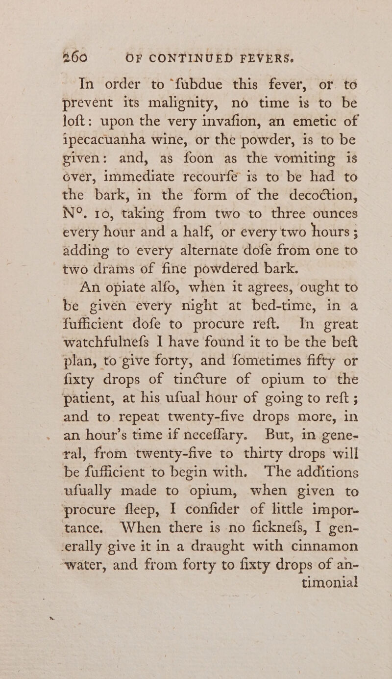 In order to “fubdue this fever, or. to prevent its malignity, no time is to be loft: upon the very invafion, an emetic of ipecacuanha wine, or the powder, is to be given: and, as foon as the vomiting is over, immediate recourfe is to be had to the bark, in the form of the decoction, N°. 10, taking from two to three ounces every hour and a half, or every two hours ; adding to every alternate dofe from one to two drams of fine powdered bark. An opiate alfo, when it agrees, ought to be givén every night at bed-time, in a fufficient dofe to procure reft. In great watchfulnefs I have found it to be the beft plan, to give forty, and fometimes fifty or fixty drops of tincture of opium to the patient, at his ufual hour of going to reft ; and to repeat twenty-five drops more, in an hour’s time if neceflary. But, in gene- ral, from twenty-five to thirty drops will be fufficient to begin with. The additions ufually made to opium, when given to ‘procure fleep, I confider of little impor- tance. When there is no ficknefs, I gen- ‘erally give it in a draught with cinnamon “water, and from forty to fixty drops of an- timonial