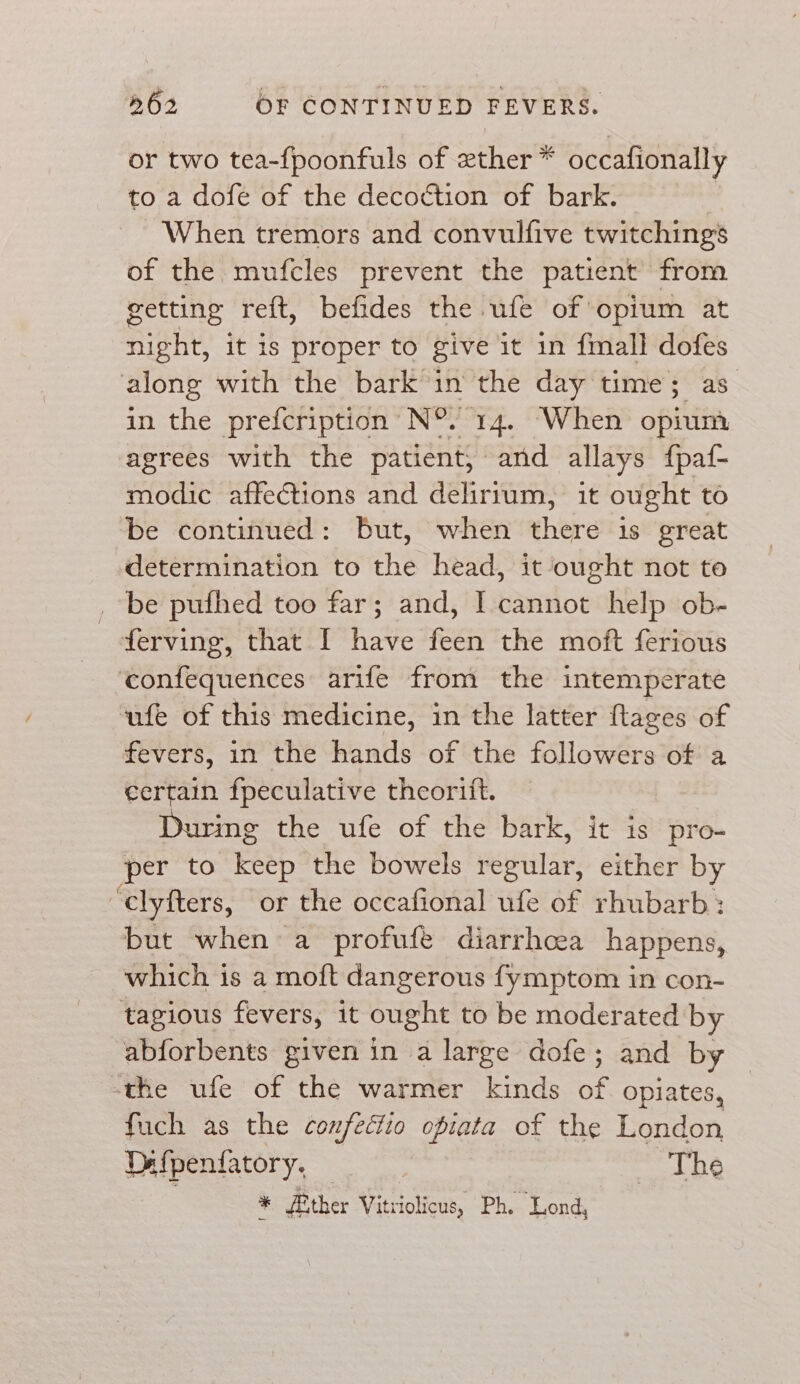 or two tea-{poonfuls of ether * occafionally to a dofe of the decoction of bark. When tremors and convulfive twitchings of the mufcles prevent the patient from getting reft, befides the ufe of opium at night, it 1s proper to give it in {mall dofes along with the bark in the day time; as in the prefcription’ N°. 14. When opti, agrees with the patient, and allays fpa{- modic affections and delirium, it ought to be continued: But, when there 1s great determination to the head, it ought not to _ be pufhed too far; and, I cannot help ob- ferving, that I have feen the moft ferious ‘confequences arife from the intemperate ufe of this medicine, in the latter ftages of fevers, in the hands of the followers of a certain fpeculative theorift. During the ufe of the bark, it is pro- per to Keep the bowels regular, either by ‘clyfters, or the occafional ufe of rhubarb : but when a profufe diarrhcea happens, which is a moft dangerous fymptom in con- tagious fevers, it ought to be moderated by abforbents given in a large dofe; and by ‘the ufe of the warmer kinds of opiates, fuch as the confectio ofiata of the London Dafpenfatory. — , The | * fither Vitriolicus, Ph. Lond,