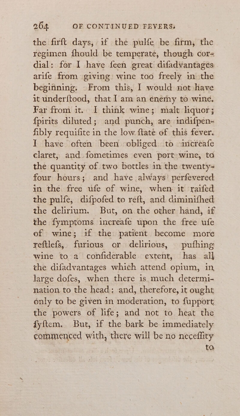 the firft days, if the pulfe be firm, the regimen fhould be temperate, though cor= dial: for I have feen great’ difadvantagées arife from giving wine too freely m the beginning. From this, I would not have it underftood, that I am an enemy to wine, Far from it. I think wine; malt liquor; {pirits diluted; and punch, are indifpen- fibly requifite in the low flate of this fever. I have often been obliged. to -ancreafe claret, and fometimes even port» wine, to the quantity of two bottles in the twenty four hours; and have always’ perfevered in the free ufe of wine, when it raifed the pulfe, difpofed to réft, and diminifhed the delirium. But, on the other hand, if the fymptoms increafe upon the free ufe of wine; if the patient become more reftlefs, furious or delirious, pufhing wine to a confiderable extent, has all the difadvantages which attend opium, in large dofes, when there is much determi- nation to the head: and, therefore, it ought only to be given in moderation, to fupport the powers of life; and not to heat the fyftem. But, if the bark be immediately commenced with, there will be no neceflity ta