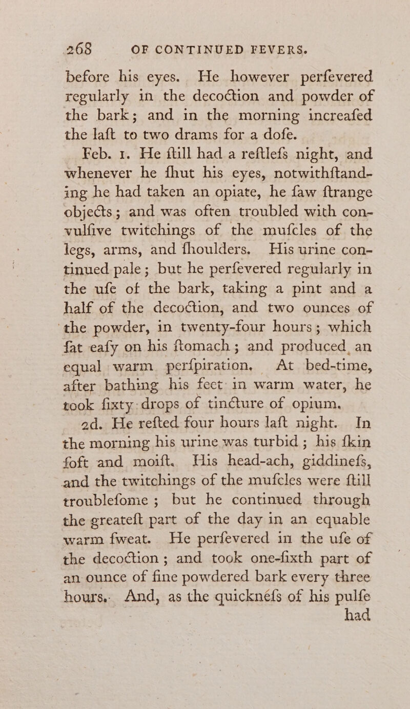 before his eyes. He however perfevered regularly in the decoction and powder of the bark; and in the morning increafed the laft to two drams for a dofe. Feb. 1. He ftill had a reftlefs night, and whenever he fhut his eyes, notwithftand- ing he had taken an opiate, he faw ftrange objects; and was often troubled with con- vulfive twitchings of the mufcles of the legs, arms, and fhoulders. His urine con- tinued pale; but he perfevered regularly in the ufe of the bark, taking a pint and a half of the decoction, and two ounces of ‘the powder, in twenty-four hours; which fat eafy on his ftomach; and produced, an equal warm. perfpiration, At bed-time, after bathing his feet: in warm water, he took fixty drops of tin@ture of opium, 2d. He refted four hours laft night. In the morning his urine was turbid; his {kin foft and moift. His head-ach, giddinefs, and the twitchings of the mufcles were ftill troublefome ; but he continued through the greateft part of the day in an equable warm fweat. He perfevered in the ufe of the decoction ; and took one-fixth part of an ounce of fine powdered. bark every three hours. And, as the quicknefs of his pulfe had