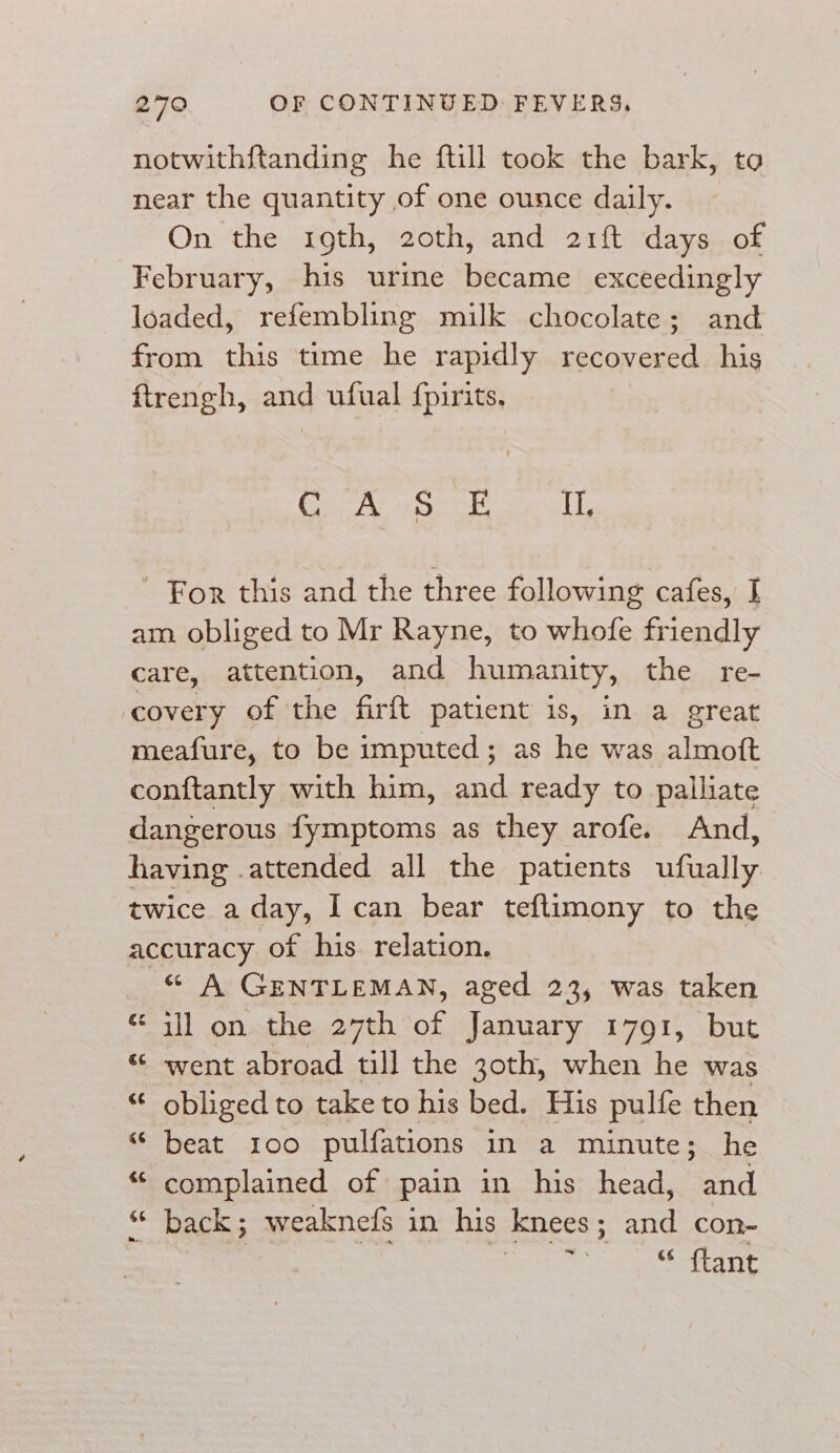 notwithftanding he ftill took the bark, to near the quantity of one ounce daily. On the 19th, 20th, and 21ft days of February, his urine became exceedingly loaded, refembling milk chocolate; and from this time he rapidly recovered his ftrengh, and ufual {pirits, Of hale Cae sheet Cee ed BF For this and the three following cafes, I am obliged to Mr Rayne, to whofe friendly care, attention, and humanity, the re- covery of the firft patient 1s, in a great meafure, to be imputed; as he was almoft conftantly with him, and ready to pailliate dangerous fymptoms as they arofe. And, having .attended all the patients ufually twice a day, I can bear teftimony to the accuracy of his relation. “ A GENTLEMAN, aged 23, was taken ill on the 27th of January 1791, but “© went abroad till the 30th, when he was “ obliged to take to his bed. His pulfe then “ beat 100 pulfations in a minute; he “ complained of pain in his head, and “ back; weaknefs in his knees; and con- seo “ flant