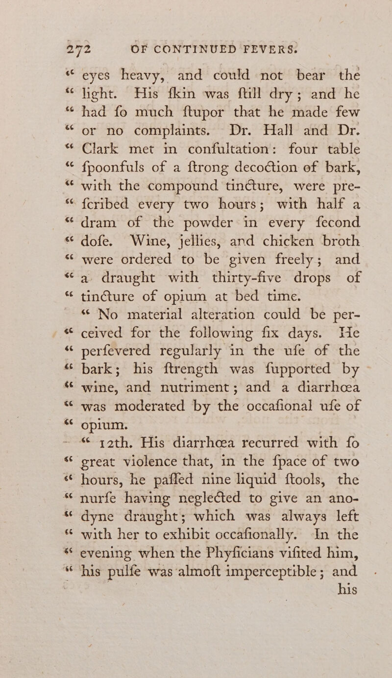 eyes heavy, and could not bear the hieht. Huis fkin was ftill dry; and he had fo much ftupor that he made few or no complaints. Dr. Hall and Dr. Clark met in confultation: four table fpoonfuls of a ftrong decoétion of bark, with the compound tincture, were pre- dram of the powder in every fecond dofe. Wine, jellies, and chicken broth were ordered to be given freely; and a draught with thirty-five drops of tincture of opium at bed time. “ No material alteration could be per- ceived for the following fix days. We perfevered regularly in the ufe of the bark; his ftrength was fupported by wine, and nutriment; and a diarrhcea was moderated by the occafional ufe of opium. great violence that, in the {pace of two hours, he paffed nine liquid ftools, the dyne draught; which was always left with her to exhibit occafionally. In the evening when the Phyficians vifited him, his pulfe was ‘almoft imperceptible; and | his