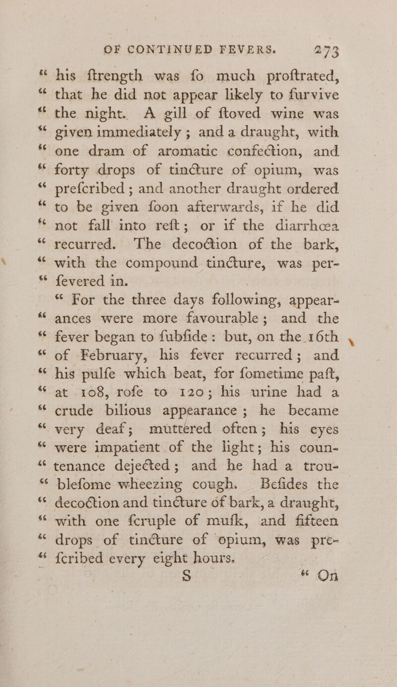 al wn his ftrength was fo much proftrated, that he did not appear likely to furvive the night. A gill of ftoved wine was given immediately ; anda draught, with one dram of aromatic confection, and prefcribed ; and another draught ordered to be given foon afterwards, if he did not fall into reft; or if the diarrhea recurred. The decoction of the bark, with the compound tincture, was per- fevered in. “ For the three days following, appear- ances were more favourable; and the fever began to fubfide: but, on the 16th of February, his fever recurred; and at 108, rofe to 120; his urine had a crude bilious appearance; he became very deaf; muttered often; his eyes were impatient of the light; his coun- tenance dejected; and he had a trou- blefome wheezing cough. Befides the decoction and tincture of bark, a draught, with one fcruple of mufk, and fifteen drops of tincture of opium, was pre- {cribed every eight hours. | S * On Y