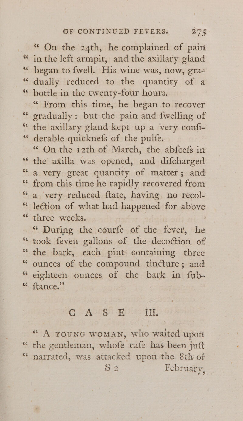 &amp;e 66 66 é¢ &amp;¢ Ge €¢ 66 ce “ :4 6¢ 6¢ €¢ &amp;¢ G¢ &amp; &amp;6 és ce OF CONTINUED FEVERS. 275 * On the 24th, he complained of pain in the left armpit, and the axillary gland began to {well. His wine was, now, gra- dually reduced to the quantity of a bottle in the twenty-four hours. “ From this time, he began to recover gradually: but the pain and fwelling of the axillary gland kept up a very confi- derable quicknefs of the pulfe. *“ On the 12th of March, the abfcefs in the axilla was opened, and difcharged a very great quantity of matter; and from this time he rapidly recovered from a very reduced ftate, having. no recol- lection of what had happened for above took feven gallons of the deco¢tion of the bark, each pint containing three ounces of the compound tincture; and eighteen ounces of the bark in fub- {tance.” CG AOS EB IT. « A YOUNG WOMAN, who waited upon the gentleman, whofe cafe has been juft narrated, was attacked upon the 8th of