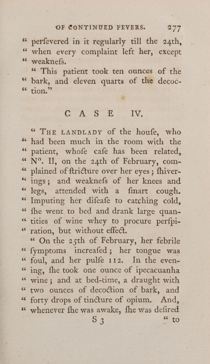 S$ €¢ &amp;¢ €¢ &amp; 66 ra rT3 &amp; &amp; é¢ é6 66 ee 66 c¢ 66 €¢ ce €6 OF CONTINUED FEVERS. 277 perfevered in it regularly till the 24th, when every complaint left her, except weaknefs. ** ‘This patient took ten ounces of the bark, and eleven quarts of the decoc- tion.” ees ee ed “ THE LANDLADY of the houfe, who had been much in the room with the patient, whofe cafe has been related, N°. HW, on the 24th of February, com- plained of ftricture over her eyes ; fhiver- ings; and weaknefs of her knees and legs, attended with a fmart cough. Imputing her difeafe to catching cold, fhe went to bed and drank large quan- tities of wine whey to procure perfpi- ration, but without effect. “ On the 25th of February, her febrile fymptoms increafed; her tongue was foul, and her pulfe 112. In the even- ing, fhe took one ounce of ipecacuanha wine; and at bed-time, a draught with forty drops of tincture of optum. And, whenever fhe was awake, fhe was defired 5.3 aa se)