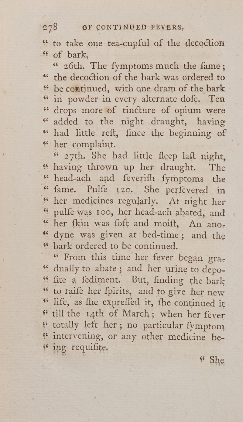 66 aes to take one tea-cupful of the decoction of ‘bark: “ 26th. The fymptoms much the fame; the decoction of the bark was ordered to be continued, with one dram of the bark in powder in every alternate dofe, Ten drops more of tincture of opium were added to the night draught, having had little reft, fince the beginning of her complaint. | * 27th. She had little fleep laft night, head-ach and feverifh fymptoms the fame. Pulfe 120. She perfevered in her medicines regularly. At night her her {kin was foft and moift, An ano- bark ordered to be continued. “From this time her fever began gra- dually to abate; and her urine to depo- life, as fhe exprefled it, fhe continued it till the rath of March; when her fever totally left her; no SE fymptom intervening, or any other medicine be- * She