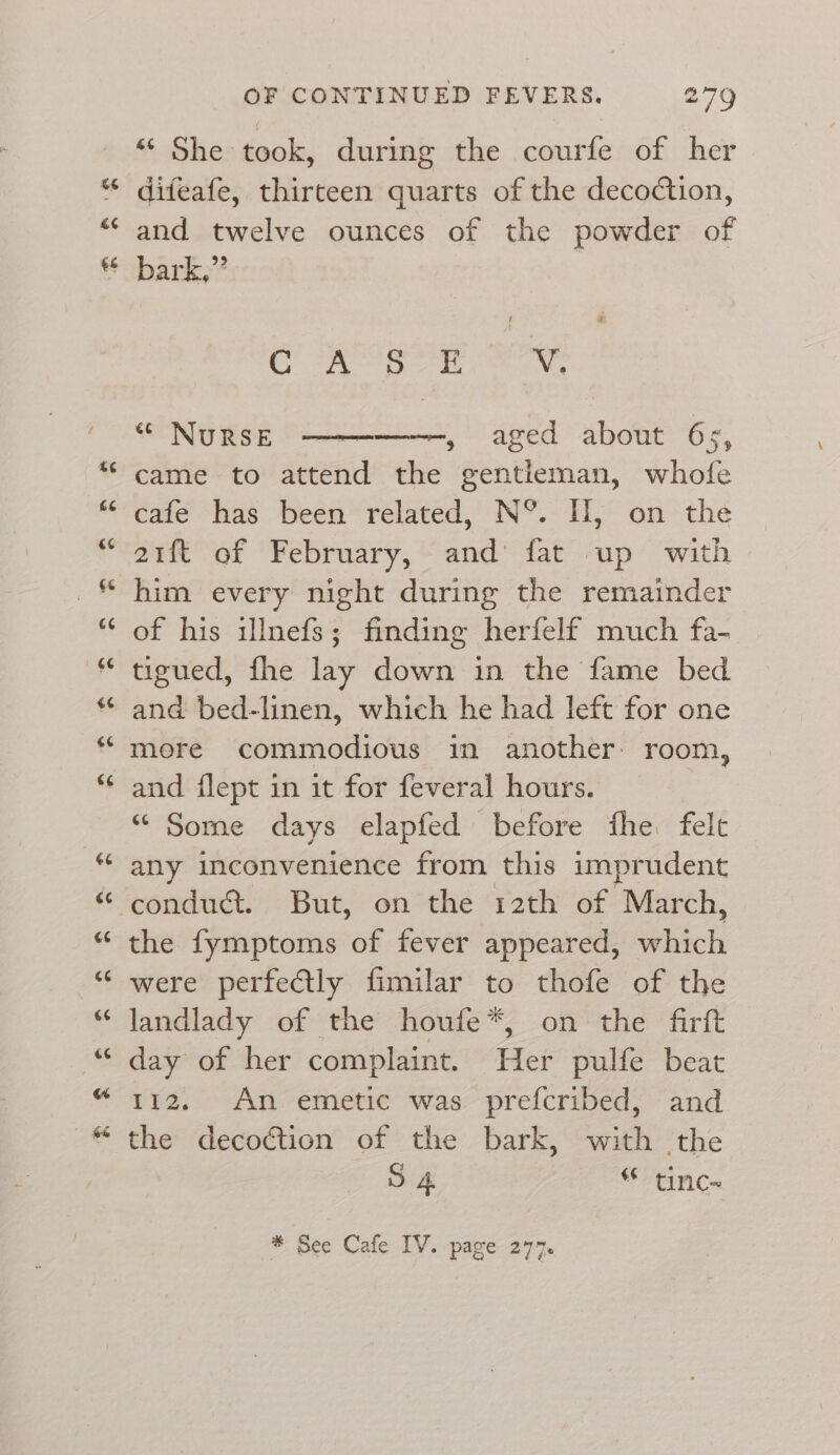 ¢ €¢ €&amp; OF CONTINUED FEVERS. 279 “ She took, during the courfe of her difeafe, thirteen quarts of the decoction, and twelve ounces of the powder of bark,”’ OS ee ee x, “ NuRSE , aged about 6s, came to attend the gentleman, whofe cafe has been related, N°. H, on the of his ulnefs; finding herfelf much fa- tigued, fhe lay down in the fame bed and bed-linen, which he had left for one more commodious in another: room, and flept in it for feveral hours. “ Some days elapfed before fhe. felt any inconvenience from this imprudent conduct. But, on the 12th of March, the fymptoms of fever appeared, hich were perfectly fimilar to thofe of the landlady of the houfe*, on the firft day of her complaint. Her pulfe beat 112. An emetic was prefcribed, and the decoétion of the bark, with the S 4 * tinc~