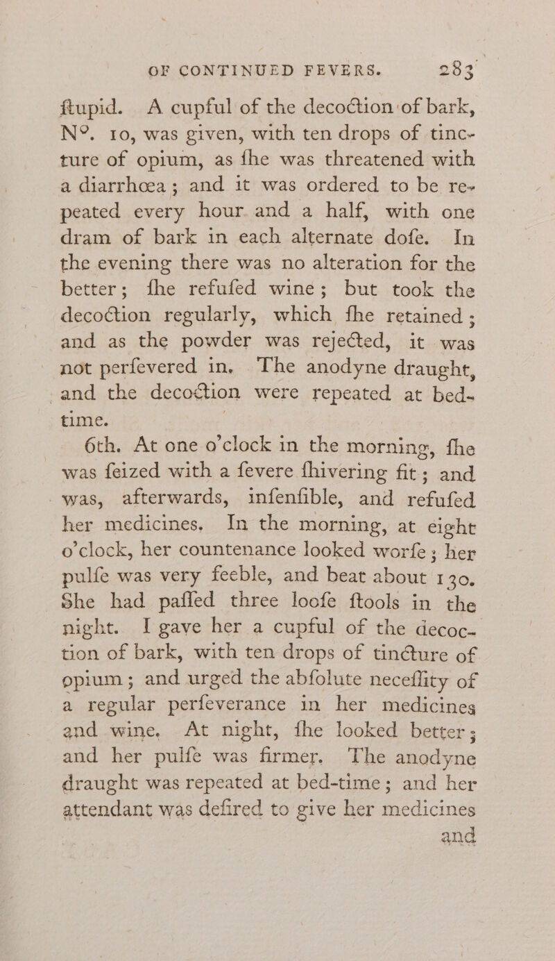 ftupid. A cupful of the decoction of bark, NY. 10, was given, with ten drops of tinc- ture of opium, as fhe was threatened with a diarrhoea; and it was ordered to be re- peated every hour. and a half, with one dram of bark in each alternate dofe. In the evening there was no alteration for the better; fhe refufed wine; but took the decoction regularly, which fhe retained ; and as the powder was rejected, it was not perfevered in, The anodyne draught, -and the decoction were repeated at bed- time. 6th. At one o'clock in the morning, fhe was feized with a fevere fhivering fit; and was, afterwards, infenfible, and refufed her medicines. In the morning, at eight o'clock, her countenance looked worfe; her pulfe was very feeble, and beat about 1 30. She had paffed three loofe ftools in the night. I gave her a cupful of the decoc. tion of bark, with ten drops of tin@ure of opium ; and urged the abfolute neceffity of a regular perfeverance in her medicines and wine, At night, fhe looked better; and her pulfe was firmer. The anodyne draught was repeated at bed-time; and her attendant was defired to give her medicines and Pay