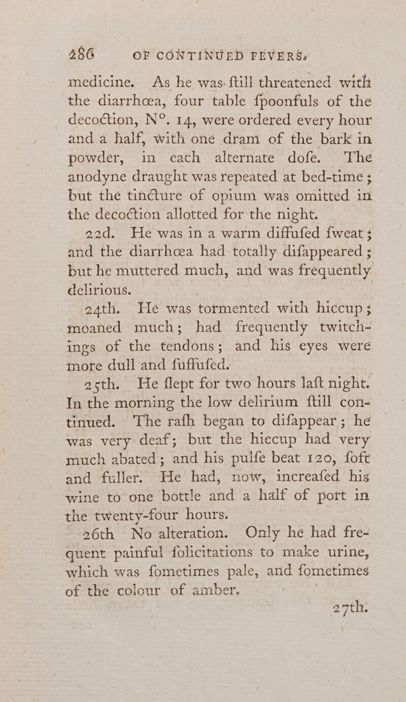 medicine. As he was-ftill threatened with the diarrhoea, four table fpoonfuls of the _ decoction, N°. 14, were ordered every hour and a half, with one dram of the bark in powder,’ “in cath “alternate dolés, quite anodyne draught was repeated at bed-time ; but the tincture of opium was omitted in the decoétion allotted for the night. 22d. He was in a warm diffufed fweat ¢ and the diarrhoea had totally difappeared ; but he muttered much, and was frequently delirious. | | 4th. He was tormented with hiccup 5 moaned much; had frequently twitch- ings of the tendons : and his eyes were more dull and fuffufed. asth. He flept for two hours laft night. In the morning the low delirium fill con- tinued. The rafh began to difappear; he was very: deaf; but the hiccup had very much abated; and his pulfe beat 120, foft and fuller. Ute had, now, increafed his wine to one bottle and a half of port in the twenty-four hours. ~-26th No alteration. Only he had fre- quent painful folicitations to make urine, which was fometimes pale, and fometimes of the colour of amber. 29th.