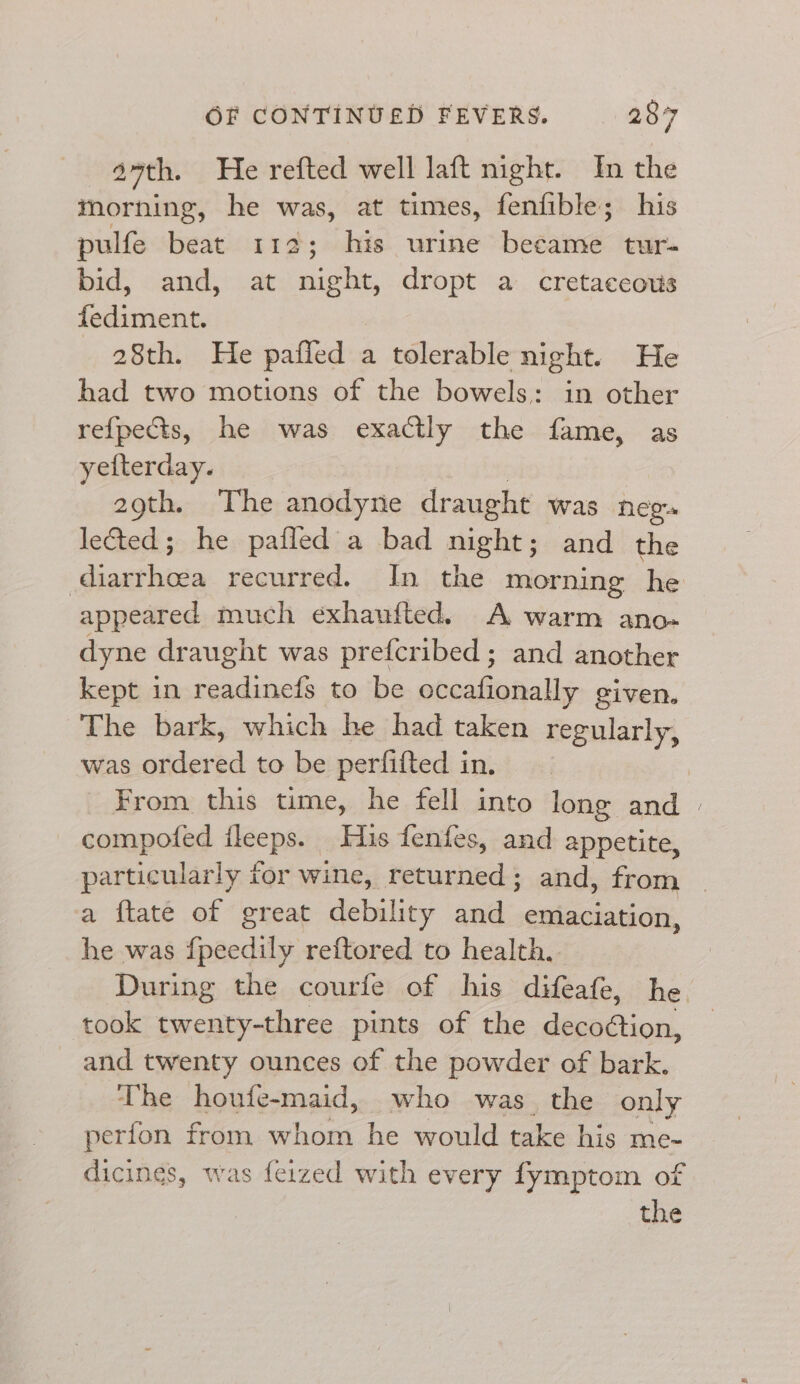 27th. He refted well laft night. In the morning, he was, at times, fenfible; his pulfe beat 112; his urine bedi: tur- bid, and, at night, dropt a cretaccows fe dsinan 28th. He pafied a tolerable night. He had two motions of the bowels: in other re{pects, he was exactly the fame, as yetterday. 29th. The anodyne draught was neg. lected; he pafled a bad eke and the dipat bids recurred. In the morning he appeared much exhaufted. A warm ano- dyne draught was prefcribed ; and another kept in readinefs to be occationally given. The bark, which he had taken regularly, was order ed to be perfifted in. From this time, he fell into long and | compofed ileeps. His fenfes, and appetite, particularly for wine, returned; and, from | a ftate of great debility and emaciation, he was fpeedily reftored to health. During the courfe of his difeafe, he. took twenty-three pints of the deeaétion, and twenty ounces of the powder of bark. The houfe-maid, who was the only perfon from th os he would take his me- dicines, was feized with every fymptom of