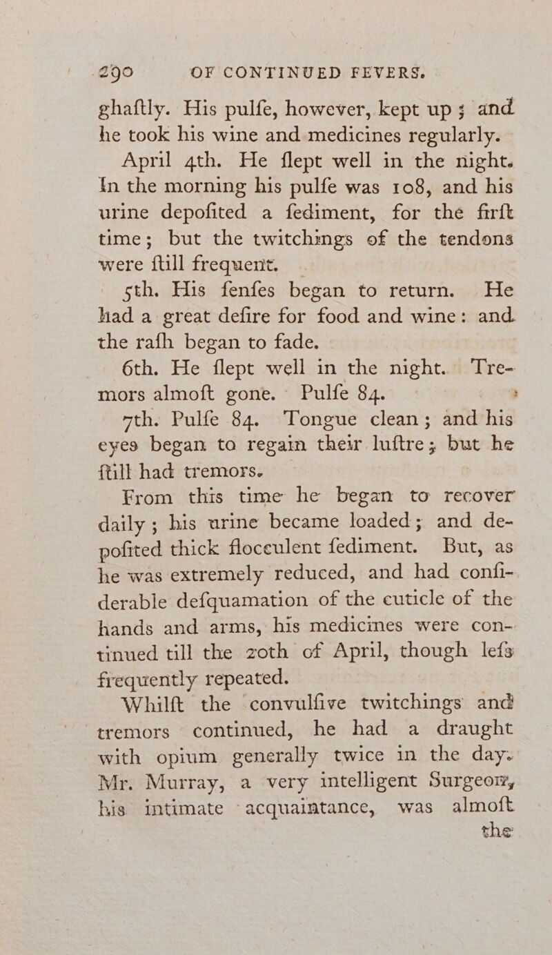 ghaftly. His pulfe, however, kept up 3 and he took his wine and medicines regularly. April 4th. He flept well in the night. {n the morning his pulfe was 108, and his urine depofited a fediment, for the firft time; but the twitchmgs of the tendons were {tll frequent. _ 5th. His fenfes began to return. He had a great defire for food and wine: and the rafh began to fade. 6th. He flept well in the night. Tre- mors almoft gone. Pulfe 84. sth. Pulfe 84. Tongue clean; and his eyes began to regain their luftre; but he {till had tremors. From this time he began to recover daily ; his urine became loaded; and de- pofited thick floceulent fediment. But, as he was extremely reduced, and had confi- derable defquamation of the cuticle of the hands and arms, his medicines were con- tinued till the zoth of April, though lefs frequently repeated. 3 Whilft the convulfive twitchings and tremors continued, he had a draught with opium generally twice in the day. Mr. Murray, a very intelligent Surgeon, his intimate acquaintance, was almoft