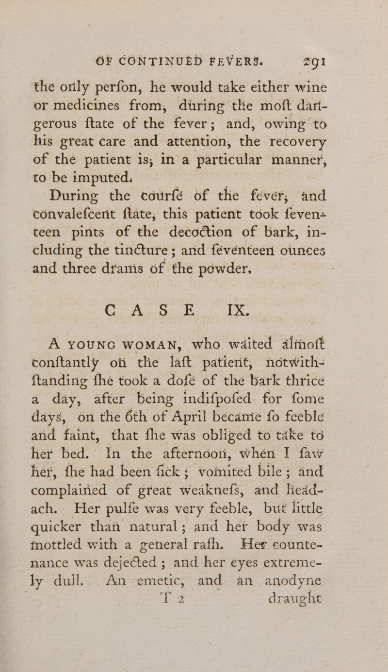 the only perfon, he would take either wine or medicines from, during the moft dari- gerous ftate of the fever; and, owing to his great care and attention, the recovery of the patient is, in a particular manner, to be imputed. | ‘During the courfe of the fever, and convalefcerit ftate; this patient took feven= teen pints of the decoction of bark, in- cluding the tincture ; and féventeen ounces and three dranis of the powder. SR ae ae Ras 2a A YOUNG WOMAN, who waited almoft conftantly oii the laft patient, notwith- ftanding fhe took a dofé of the bark thrice a day, after being indifpofed for fome days, on the 6th of April becamie fo feeble and faint, that fhe was obliged to take to her bed. In the afternoon, whén I faw her, fhe had been fick: vomited bile; and complained of great weaknefs, and liedd- ach. Her pulfe was very feeble, but little quicker than natural; and her body was mottled with a eer rafh. Her counte-~ nance was eeseil ; and her eyes extreme- ly dull... An emetic, and an anodyne gam draught