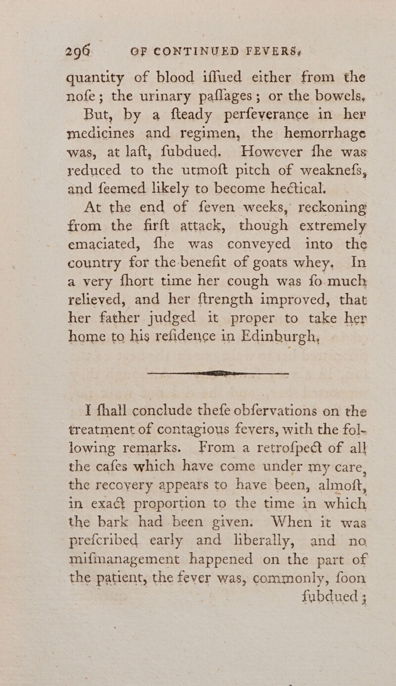 quantity of blood iffued either from the nofe; the urinary paflages; or the bowels, But, by a fteady perfeyerance in her medicines and regimen, the hemorrhage was, at laft, fubdued. However fhe was reduced to the utmoft pitch of weaknefs, and feemed likely to become heétical. At the end of feven weeks, reckoning from the firft attack, heals extremely emaciated, fhe was sane te into the country for the benefit of goats whey. In a very fhort time her cough was fo much relieved, and her ftrength improved, that her father judged it proper to take her home to his refidence in Edinburgh, I fhall conclude thefe obfervations on the treatment of contagious fevers, with the fol- lowing remarks. From a retrofpedt of all the cafes which have come under my care, the recovery appears to have been, almott, in exaét proportion to the time in ere the bark had been given. When it was prefcribed. early and liberally, and no mifmanagement happened on the part of the patient, the fever was, commonly, foon fubdued ;