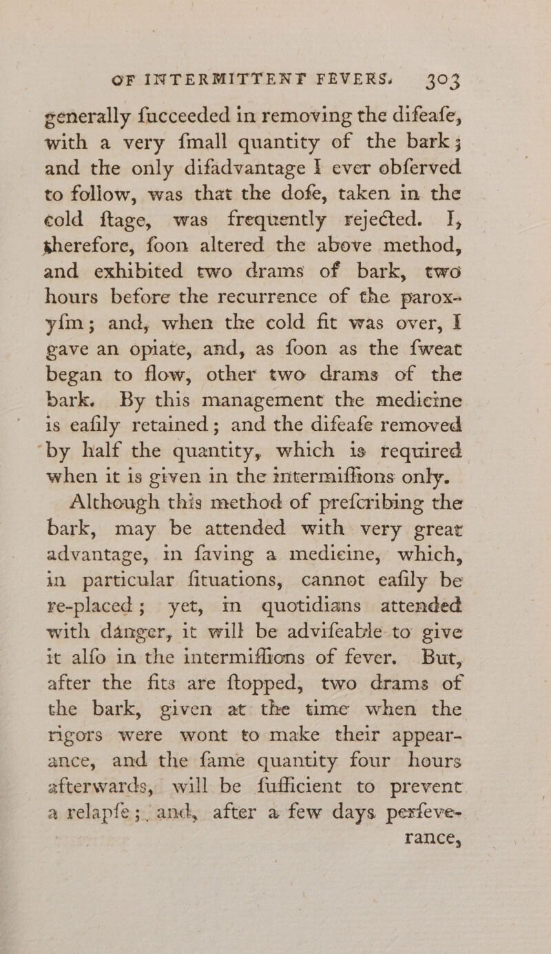 generally fucceeded in removing the difeafe, with a very {mall quantity of the bark ; and the only difadvantage I ever obferved to follow, was that the dofe, taken in the cold ftage, was frequently rejected. I, sherefore, foon altered the above method, and exhibited two drams of bark, two hours before the recurrence of the parox- yim; and, when the cold fit was over, I gave an opiate, and, as foon as the {weat began to flow, other two drams of the bark. By this management the medicine is eafily retained; and the difeafe removed ‘by half the quantity, which is required when it is given in the zntermiffons only. Although this method of prefcribing the bark, may be attended with very great advantage, in faving a medicine, which, in particular fituations, cannot eafily be re-placed; yet, mm quotidians attended with danger, it will be advifeable to give it alfo in the intermiflrons of fever. But, after the fits are {ftopped, two drams of the bark, given at the time when the rigors were wont to make their appear- ance, and the fame quantity four hours afterwards, will be fufficient to prevent a velapfe;. and, after a few days perfeve- rance,