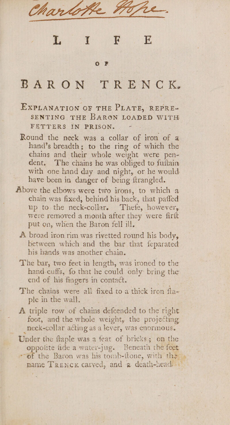 Oo F BAR ON (TREN C K, EXPLANATION OF THE PLATE, REPRE- SENTING THE BARON LOADED WITH FETTERS IN PRISON. - Round the neck was a collar of iron of a hand’s breadth; to the ring of which the chains and their whole weight were pen- dent. ‘The chains he was obliged to fuitain with one hand day and night, or he would have been in danger of being ftrangled. Above the elbows were two irons, to which a chain was fixed, behind his back, that paffed up to-the neck-collar. Thete, however, were removed a month after they were firit put on, when the Baron fell ill. A. broad iron rim was rivetted round his body, between which and the bar that feparated his hands was another chain. The bar, two feet in length, was ironed to the hand-cuffs, fo that he could only bring the end of his fingers in contact. The chains were all fixed to a thick iron fta- ple in the wall, A triple row of chains defcended to the right foot, and the whole weight, the projecting. _neck-collar acting as a lever, was enormous. Under the ftaple was a feat of bricks; on the oppotite fide a water-jug. Beneath the feet -“of the Baron was his tomb-itone, with tha» name Trencx carved, and a death-nead: