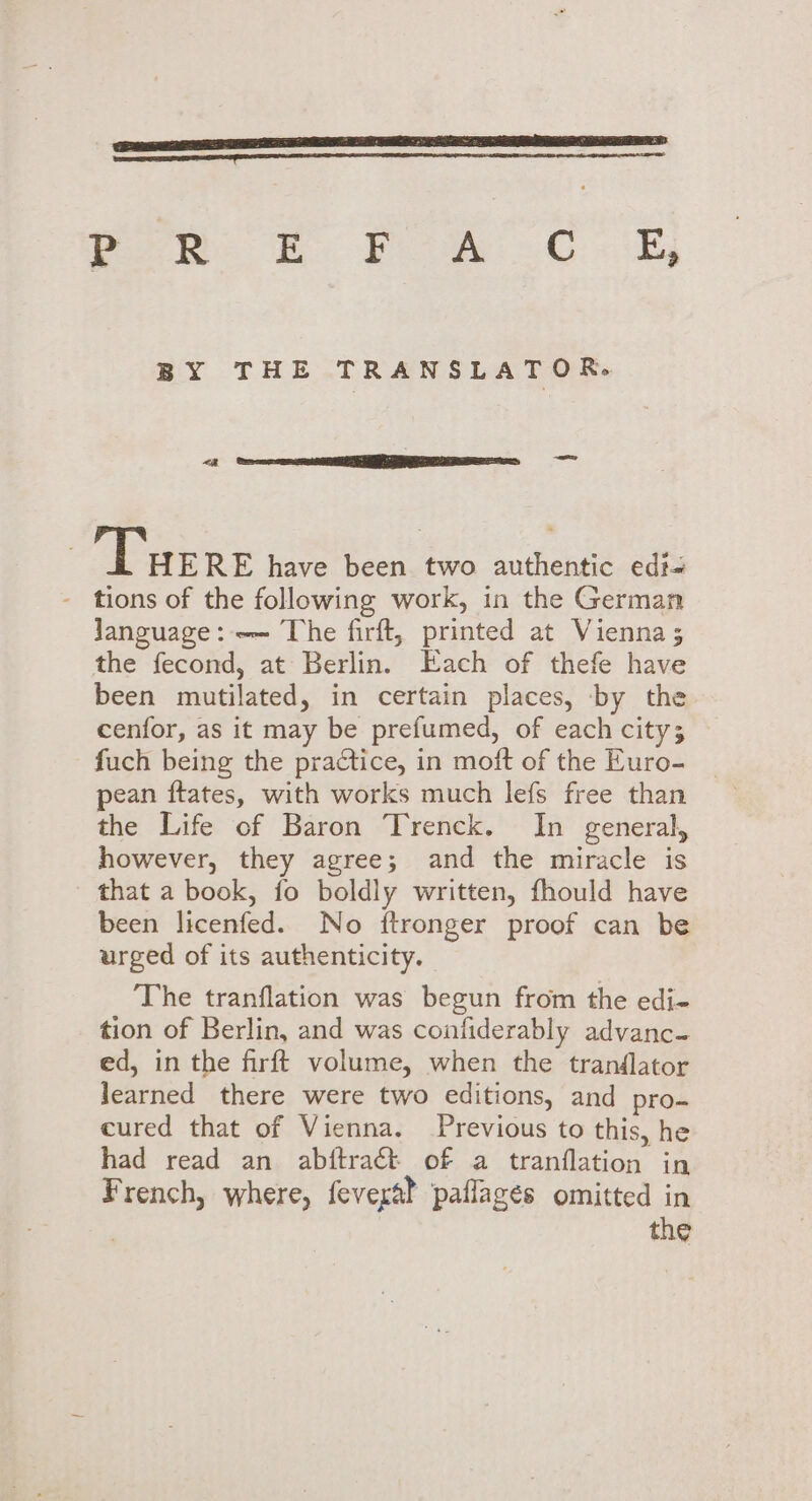 ene TERED Pee EF m0 «kj BY THE TRANSLATOR. &lt;j} Gaur ESE, — Tue RE have been two authentic edi# - tions of the following work, in the German Janguage: -— The firft, printed at Vienna; the fecond, at Berlin. Each of thefe have been mutilated, in certain places, by the cenfor, as it may be prefumed, of each city; fuch being the practice, in moft of the Euro- pean ftates, with works much lefs free than the Life of Baron Trenck. In general, however, they agree; and the miracle is that a book, fo boldly written, fhould have been licenfed. No ftronger proof can be urged of its authenticity. The tranflation was begun from the edi- tion of Berlin, and was confiderably advanc- ed, in the firft volume, when the tranflator learned there were two editions, and pro= cured that of Vienna. Previous to this, he had read an abftraét of a tranflation in French, where, fevera? paflagés omitted in | the