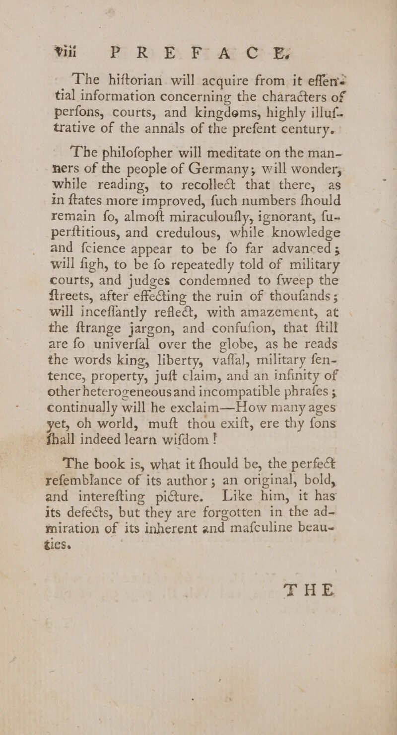 _ The hiftorian will acquire from it efferrs tial information concerning the characters of perfons, courts, and kingdems, highly illuf- trative of the annals of the prefent century. ‘The philofopher will meditate on the man- ners of the people of Germany; will wonder, while reading, to recollect that there, as in {tates more improved, fuch numbers fhould remain fo, almoft miraculoufly, ignorant, fu- perftitious, and credulous, while knowledge and fcience appear to be fo far advanced; will figh, to be fo repeatedly told of military courts, and judges condemned to fweep the ftreets, after effecting the ruin of thoufands ; will inceflantly reflect, with amazement, at the ftrange jargon, and confufion, that ftill are fo univerfal over the globe, as he reads the words king, liberty, vaflal, military fen- tence, property, juft claim, and an infinity of other heterogeneousand incompatible phrafes ; continually will he exclaam—How many ages yet, oh world, muft thou exift, ere thy fons - fthall indeed learn wifdom ! ~The book is, what it fhould be, the perfect refemblance of its author; an original, bold, and interefting picture. Like him, it has its defects, but they are forgotten in the ad- miration of its inherent and mafculine beau- ties. ;