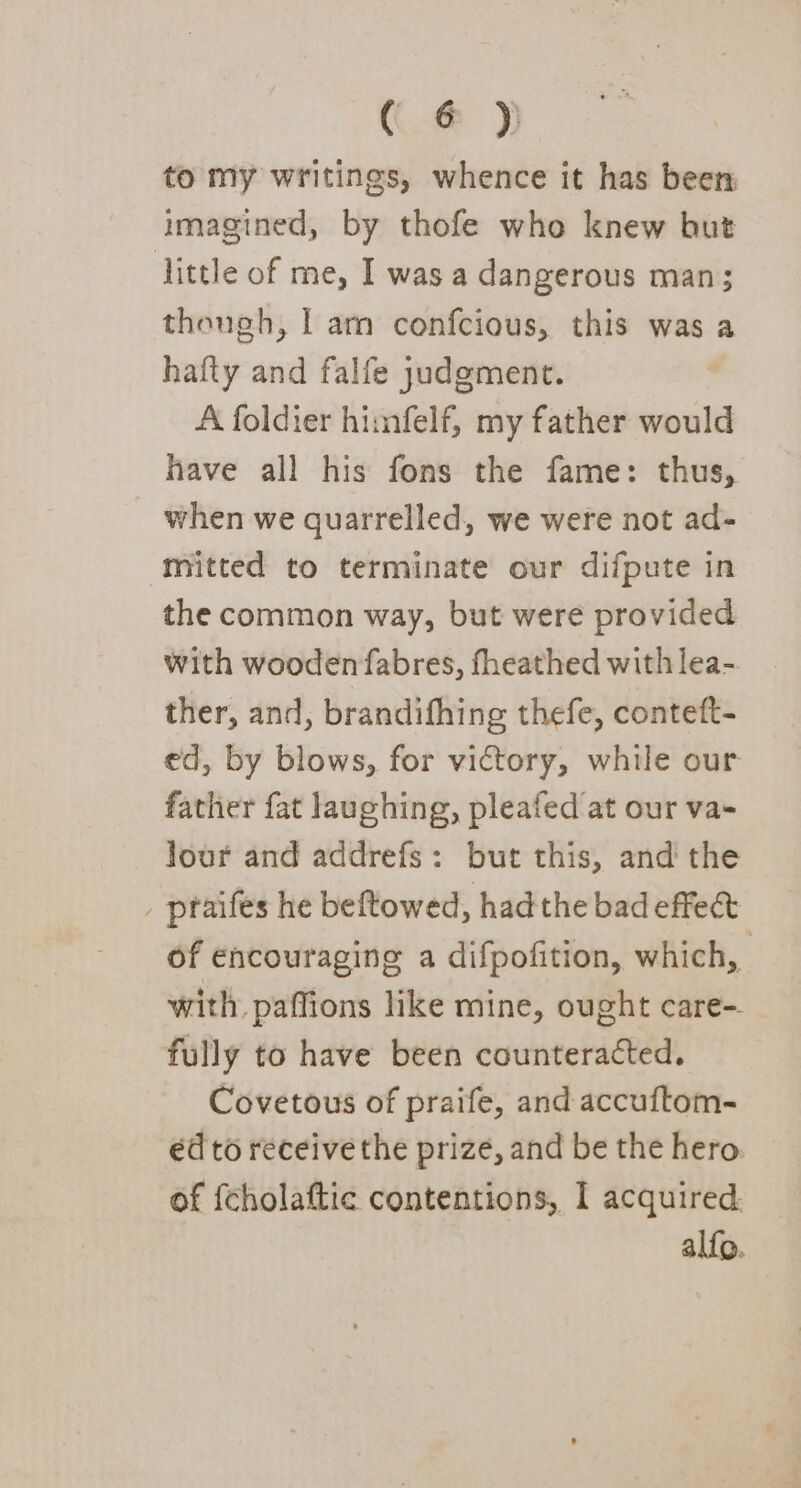 ((@ to my writings, whence it has been imagined, by thofe who knew but little of me, I was a dangerous man; thongh, | am confcious, this was a hafty and falfe judgment. A foldier himfelf, my father would have all his fons the fame: thus, when we quarrelled, we were not ad- mitted to terminate our difpute in the common way, but were provided with wooden fabres, fheathed with lea- ther, and, brandifhing thefe, conteft- ed, by blows, for victory, while our father fat laughing, pleafed at our va- Jour and addrefs: but this, and the _ praifes he beftowed, had the bad effe&amp; of encouraging a difpofition, which, | with. paffions like mine, ought care-. fully to have been counteracted. Covetous of praife, and accuftom- éd to receive the prize, and be the hero. of {cholaftic contentions, I acquired alfo.