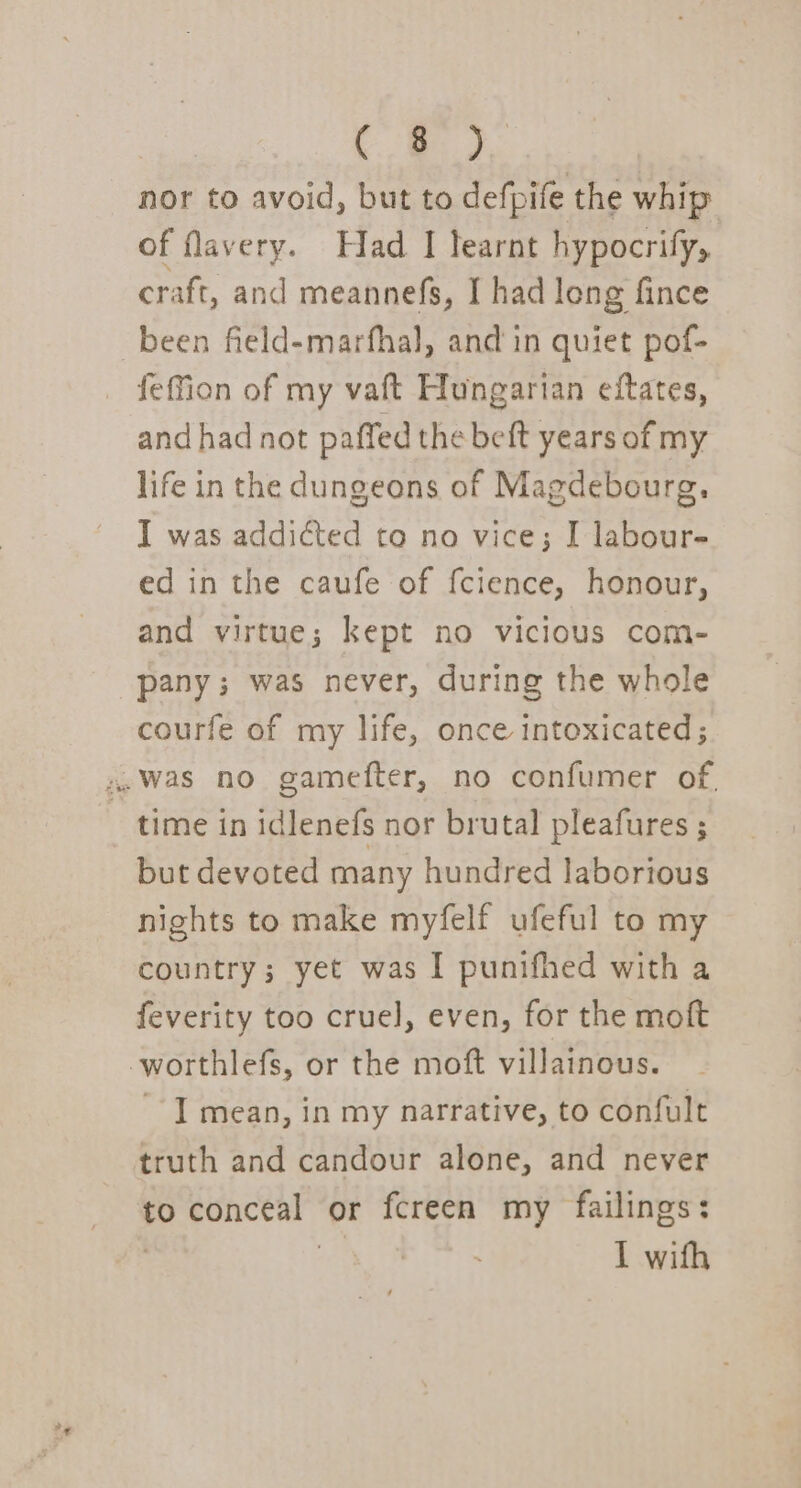 ade nor to avoid, but to defpife the whip of flavery. Had I learnt hypocrify, craft, and meannefs, I had long fince been field-marfhal, and in quiet pof- feffion of my vaft Hungarian eftates, and had not paffed the beft years of my life in the dungeons of Magdebourg. I was addicted to no vice; I labour- ed in the caufe of f{cience, honour, and virtue; kept no vicious com- pany; was never, during the whole courfe of my life, once intoxicated; 4.Was no gamefter, no confumer of. time in idlenefs nor brutal pleafures ; but devoted many hundred laborious nights to make myfelf ufeful to my country; yet was I punifhed with a feverity too cruel], even, for the moft worthlefs, or the moft villainous. I mean, in my narrative, to confult truth and candour alone, and never to conceal” or fcreen my failings: I with