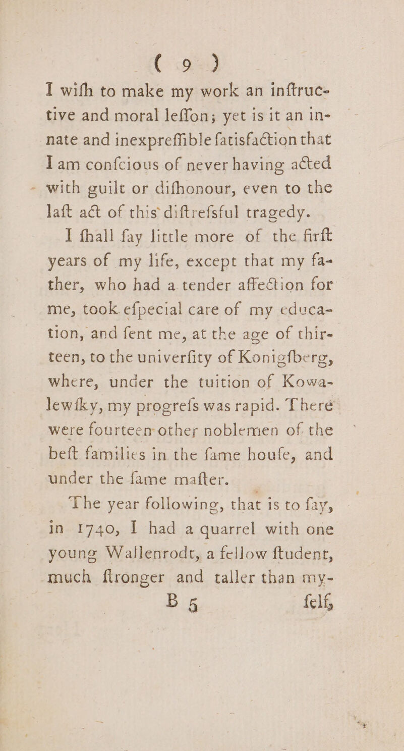 ( oe) I wifh to make my work an inftruc- tive and moral leffon; yet is it an in- nate and inexpreffible fatisfaction that Iam confcious of never having acted - with guilt or difhonour, even to the laft aét of this diftrefsful tragedy. I fhall fay little more of the firft years of my life, except that my fa- ther, who had a tender affection for me, took efpecial care of my educa- tion, and fent me, at the age of thir- teen, to the univerfity of Konigfberg, where, under the tuition of Kowa- lewiky, my progrefs was rapid. Theré were fourteen other noblemen of the beft families in the fame houfe, and under the fame matter. The year following, that is to fay, in 1740, I had a quarrel with one young Wallenrodt, a fellow ftudent, much flronger and taller than my- Bs felf,