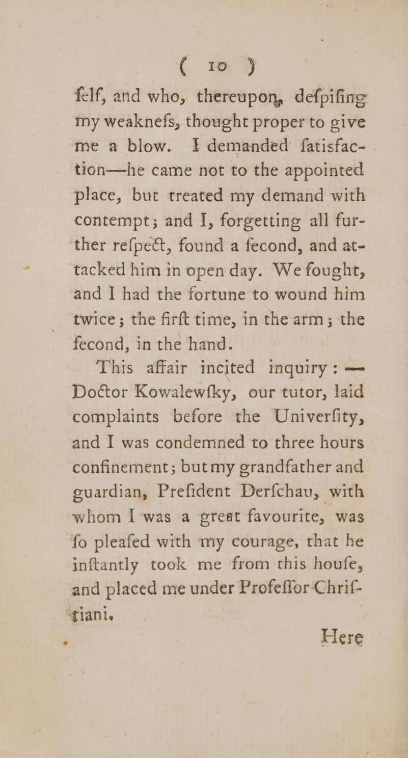 ( w ) felf, and who, thereupon, defpifing my weaknefs, thought proper to give me a blow. I demanded fatisfac- tion—he came not to the appointed place, but treated my demand with contempt; and I, forgetting all fur- ther refpect, found a fecond, and at- tacked him in open day. We fought, and | had the fortune to wound him twice; the firft time, 1n the arm; the fecond, in the hand. This affair incited inquiry: —= Doétor Kowalewfky, our tutor, laid complaints before the Univerfity, and I was condemned to three hours confinement; but my grandfather and guardian, Prefident Derfchav, with whom I -was a great favourite, was fo pleafed with my courage, that he inftantly took me from this houfe, and placed me under Profeffor-‘Chrif- “tani. ; Here