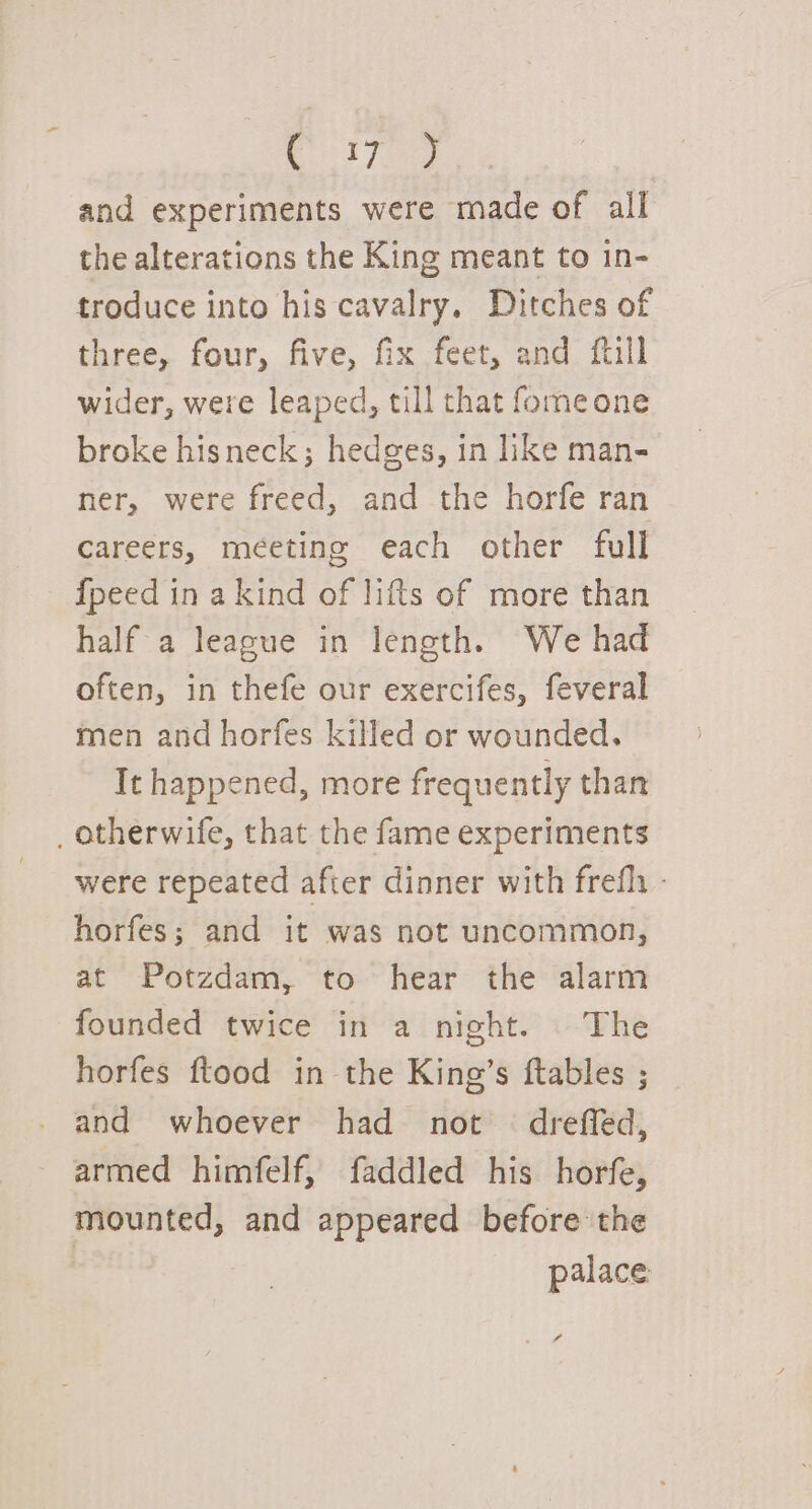 and experiments were made of all the alterations the King meant to in- troduce into his cavalry, Ditches of three, four, five, fix feet, and ftill wider, were leaped, till that fomeone broke hisneck; hedges, in like man- ner, were freed, and the horfe ran Careers, meeting each other full {peed in a kind of lifts of more than half a league in length. We had often, in thefe our exercifes, feveral men and horfes killed or wounded. It happened, more frequently than _ otherwife, that the fame experiments were repeated after dinner with frefli - horfes; and it was not uncommon, at Potzdam, to hear the alarm founded twice in a night. The horfes ftood in the King’s ftables ; and whoever had not dreffed, armed himfelf, faddled his horfe, mounted, and appeared before the palace » f