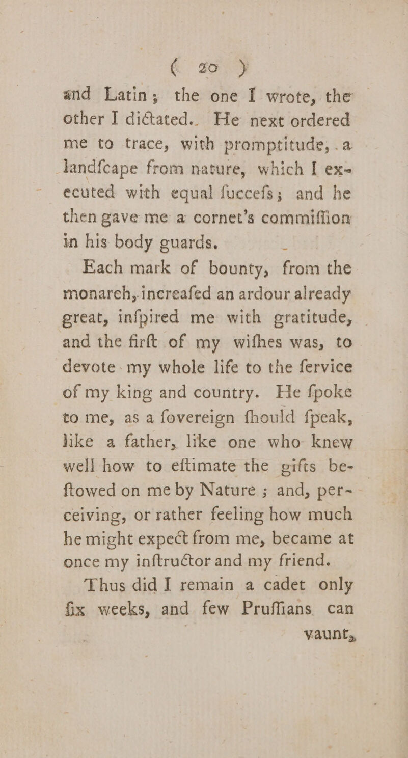 ( go ) and Latin; the one I wrote, the other I dictated... He next ordered me to trace, with promptitude, .a -landfcape from nature, which [ ex ecuted with equal fuccefs; and he then gave me a cornet’s commiffion in his body guards. ; Fach mark of bounty, from the monarch, increafed an ardour already great, infyired me with gratitude, and the firft of my wifhes was, to devote: my whole life to the fervice of my king and country. He fpoke to me, as a fovereign fhould fpeak, like a father, like one who knew well how to eftimate the prfts be- ftowed on me by Nature ; and, per- ceiving, or rather feeling how much he might expect from me, became at once my inftructor and my friend. Thus did I remain a cadet only fix weeks, and few Pruffians can | vaunt,,