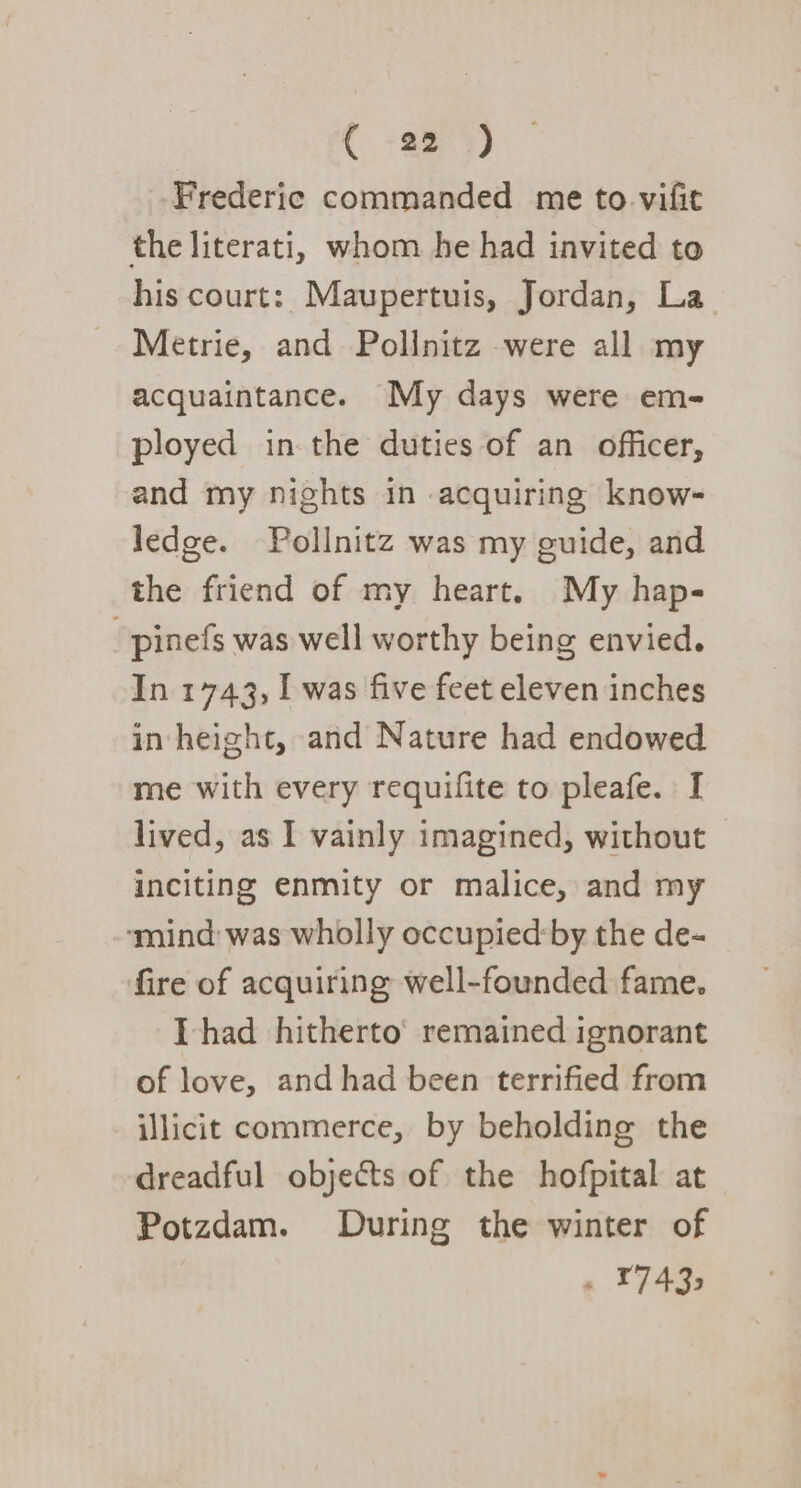 Frederic commanded me to. vifit the literati, whom he had invited to his court: Maupertuis, Jordan, La Metrie, and Pollnitz were all my acquaintance. My days were em- ployed in the duties of an officer, and my nights in acquiring know- ledge. Pollnitz was my guide, and the friend of my heart. My hap- ~pinefs was well worthy being envied. In 1743, I was five feet eleven inches in height, and Nature had endowed me with every requifite to pleafe. I lived, as I vainly imagined, without inciting enmity or malice, and my ‘mind: was wholly occupied:by the de- fire of acquiring well-founded fame. Thad hitherto’ remained ignorant of love, and had been terrified from illicit commerce, by beholding the dreadful objects of the hofpital at Potzdam. During the winter of a T7435