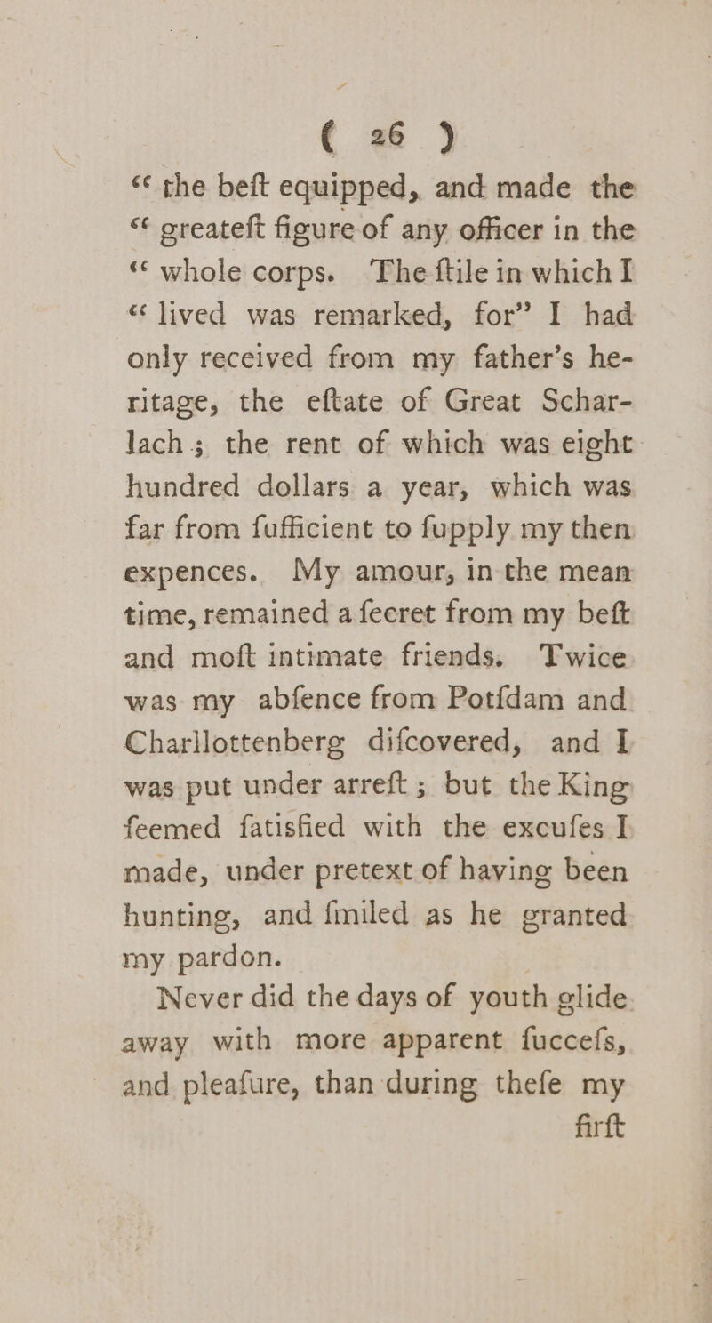 ‘¢ the beft equipped, and made the “¢ oreateft figure of any officer in the ‘“‘whole corps. The ftile in which I “lived was remarked, for’ I had only received from my father’s he- ritage, the eftate of Great Schar- lach; the rent of which was eight hundred dollars a year, which was far from fufficient to fupply my then expences. My amour, in the mean time, remained a fecret from my beft and moft intimate friends. Twice was my abfence from Potfdam and Charllottenberg difcovered, and I was put under arreft; but the King feemed fatisfied with the excufes I made, under pretext of having been hunting, and {miled as he granted my pardon. Never did the days of youth glide away with more apparent fuccefs, and pleafure, than during thefe my firft