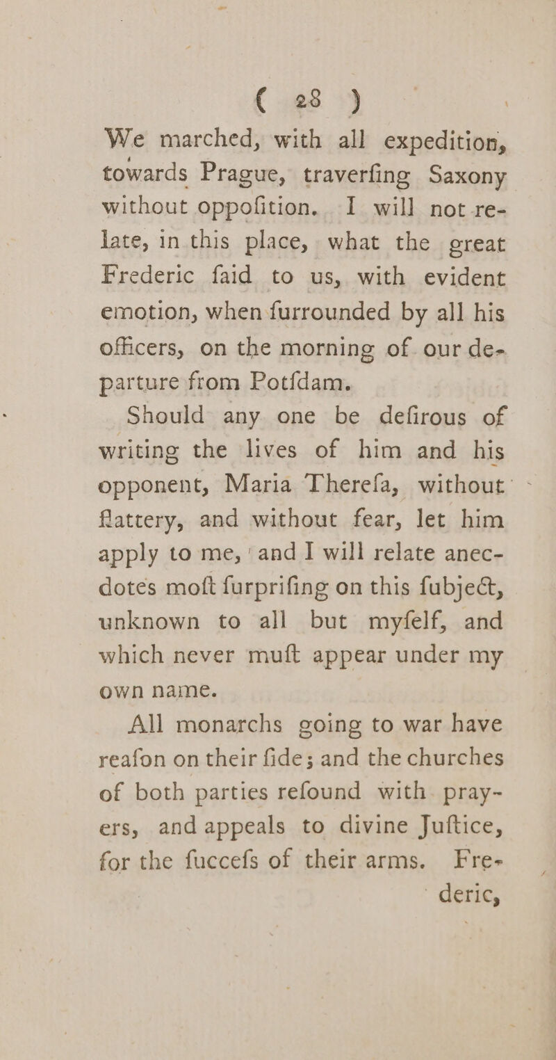 (¢8 &gt;) We marched, with all expedition, towards Prague, traverfing Saxony without oppofition. I will not -re- late, in this place, what the great Frederic faid to us, with evident emotion, when furrounded by all his officers, on the morning of. our de- parture from Potfdam. Should any one be defirous of writing the lives of him and his opponent, Maria Therefa, without: - flattery, and without fear, let him apply to me, ‘and I will relate anec- dotes moft furprifing on this fubjed, unknown to all but myfelf, and which never muft appear under my own name. All monarchs going to war have reafon on their fide; and the churches of both parties refound with. pray- ers, and appeals to divine Juftice, for the fuccefs of their arms. Fre- deric,