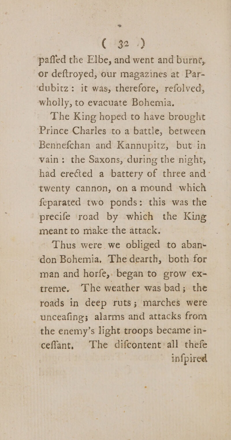 2» ( 32.) pafled the Elbe, and went and burnt, or deftroyed, our magazines at Par- ‘dubitz: it was, therefore, refolved, wholly, to evacuate Bohemia. The King hoped to have brought Prince Charles to a battle, between Bennefchan and Kannupitz, but in vain: the Saxons, during the night, had erefed a battery of three and: twenty cannon, on a mound which feparated two ponds: this was the | precife road by which the King meant to make the attack. Thus were we obliged to aban- don Bohemia. The dearth, both for man and horfe,. began to grow ex- treme. ‘The weather was bad; the roads in deep ruts; marches were -unceafing; alarms and attacks from the enemy’s light troops became in- cefflant, The difcontent all thefe | infpired