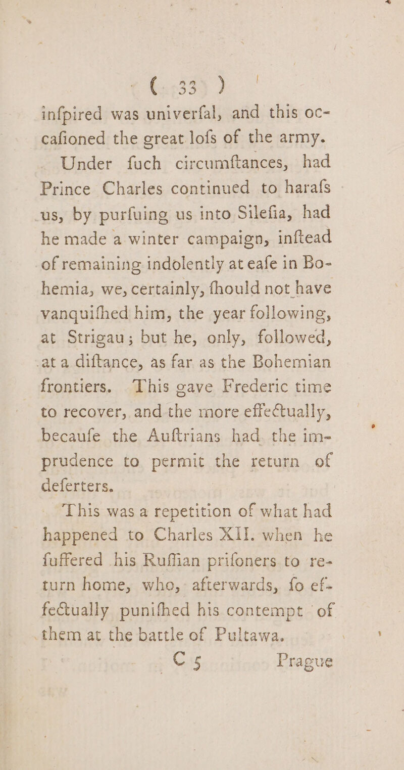 x35) ) infpired was univerfal, and this oc- cafioned the great lofs of the army. Under fuch circumftances, had Prince Charles continued to harafs -us, by purfuing us into Silefia, had he made a winter campaign, inftead of remaining indolently at eafe in Bo- hemia, we, certainly, fhould not have vanquifhed him, the year following, at Strigau; but he, only, followed, -at a diftance, as far as the Bohemian frontiers. This gave Frederic time to recover, and the more effectually, becaufe the Auftrians had. the im- prudence to permit the return of deferters. This was a repetition of what had happened to Charles XII. when he fuffered his Ruffian prifoners to re- turn home, who, afterwards, fo ef- fectually punifhed his contempt of .them at the bartle of Pultawa. Cs Prague