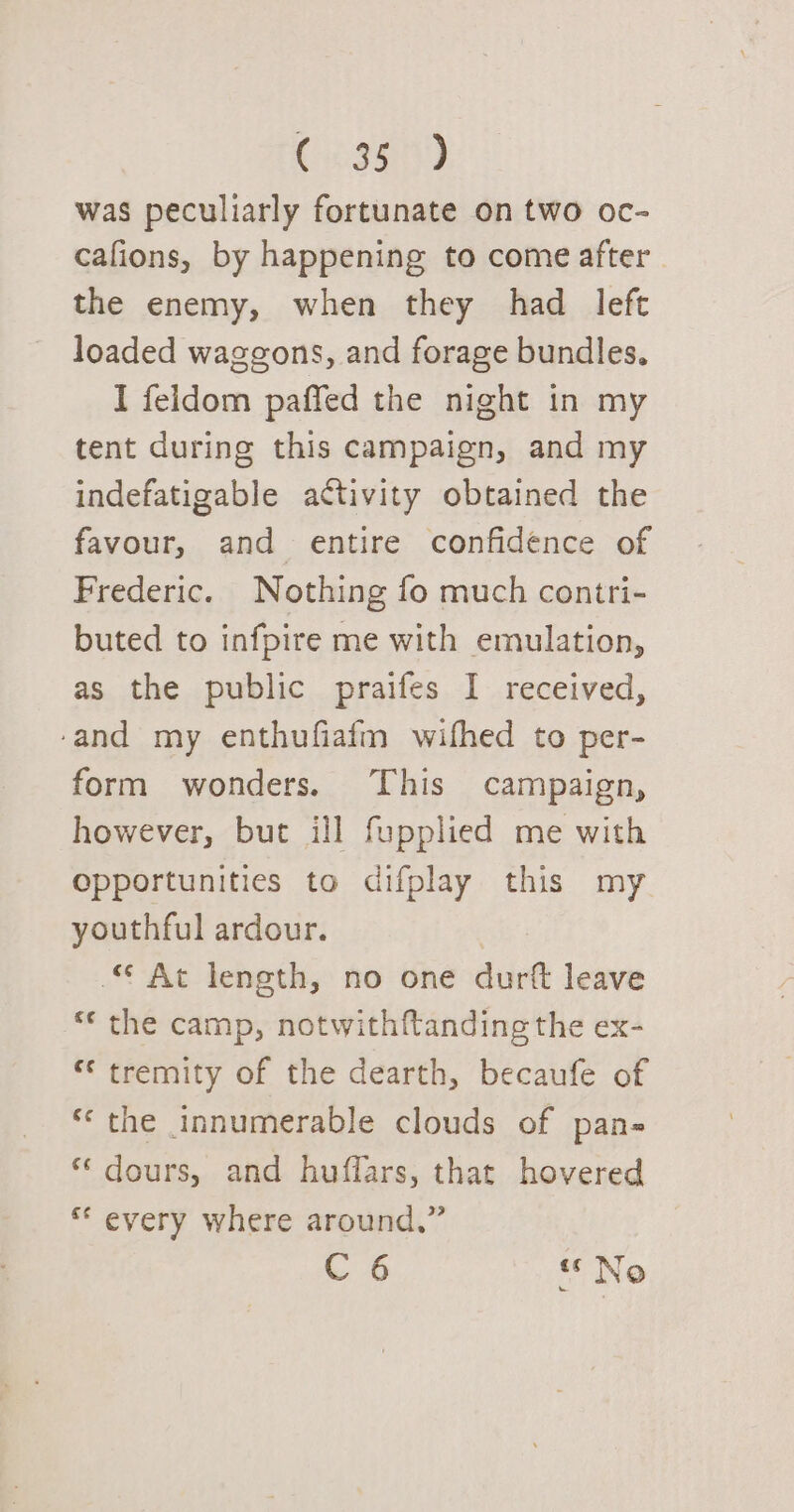 Cosson) was peculiarly fortunate on two oc- cafions, by happening to come after the enemy, when they had left loaded waggons, and forage bundles. I feldom paffed the night in my tent during this campaign, and my indefatigable activity obtained the favour, and entire confidence of Frederic. Nothing fo much contri- buted to infpire me with emulation, as the public praifes I received, ‘and my enthufiafm wifhed to per- form wonders. ‘This campaign, however, but ill fupplied me with opportunities to difplay this my youthful ardour. © At length, no one durft leave “* the camp, notwith{tanding the ex- “ tremity of the dearth, becaufe of «‘ the innumerable clouds of pans “ dours, and huffars, that hovered ** every where around,” C 6 «No