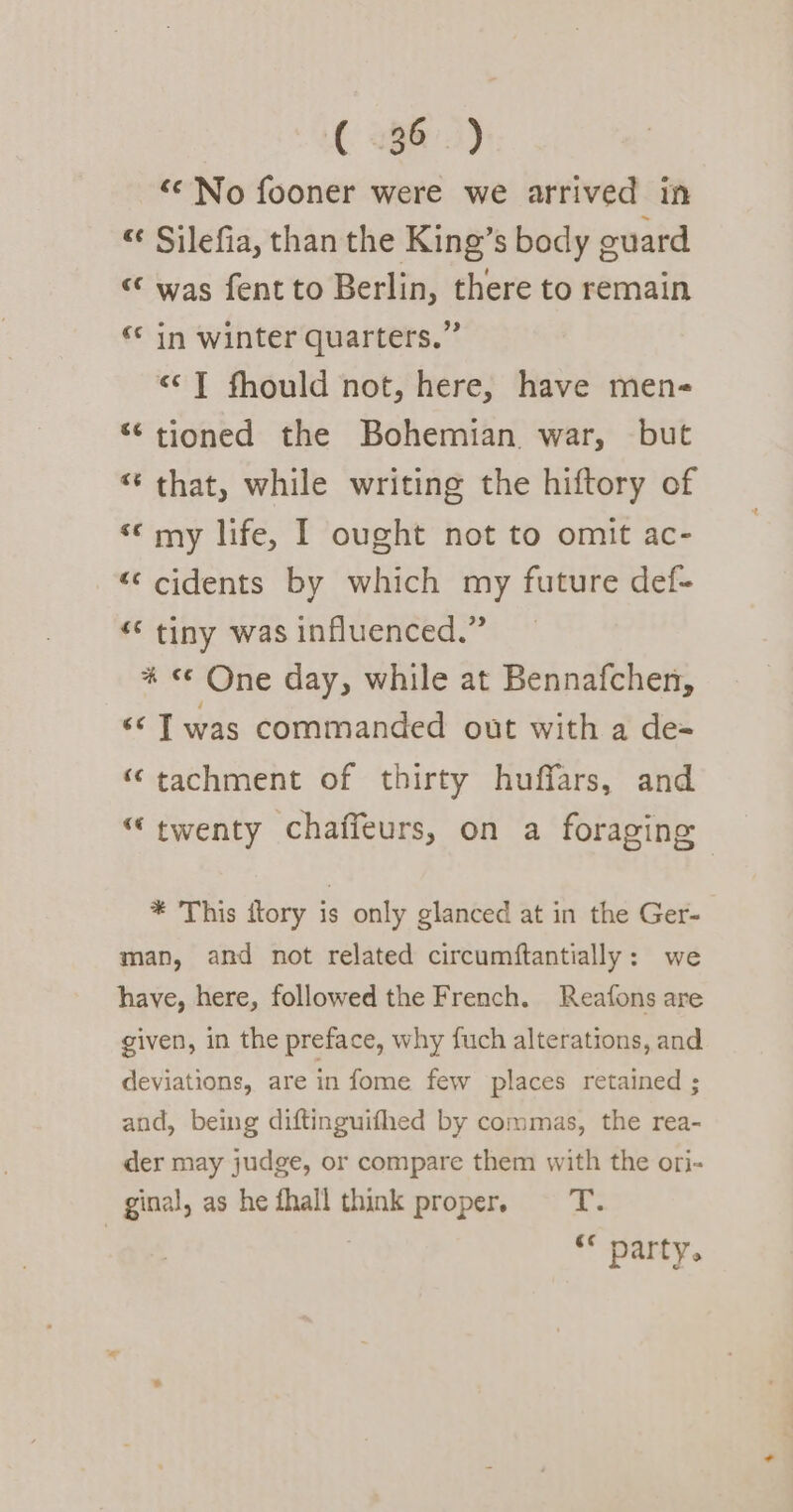 ( 186.) “‘ No fooner were we arrived in “¢ Silefia, than the King’s body guard “ was fentto Berlin, there to remain « in winter quarters.” «J fhould not, here, have men- “tioned the Bohemian. war, but “ that, while writing the hiftory of «© my life, I ought not to omit ac- © cidents by which my future def- “* tiny was influenced.” % «© One day, while at Bennafchen, ‘¢ Twas commanded out with a de- “tachment of thirty huffars, and “twenty chaffeurs, on a foraging * This itory is only glanced at in the Ger- man, and not related circumftantially: we have, here, followed the French. Reafons are given, in the preface, why fuch alterations, and deviations, are in fome few places retained ; and, being diftinguifhed by commas, the rea- der may judge, or compare them with the ori- ginal, as he fhall think proper. fie ** party.