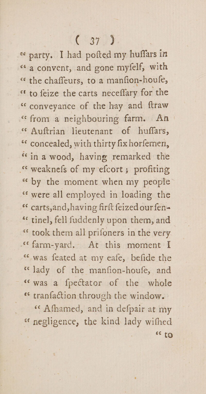 C837 y2 * party. I had pofted my huffars in “* a convent, and gone myfelf, with &lt;¢ the chaffeurs, to a manfion-houle, “© to feize the carts neceffary for the “conveyance of the hay and ftraw “* from a neighbouring farm. An ‘ Auftrian lieutenant of huffars, ‘© concealed, with thirty fix horfemen, “in a wood, having remarked the © weaknefs of my ‘efcort ; profiting *“ by the moment when my people ‘were all employed in loading the ‘* carts,and,havine firtt feized our fen= *¢ tinel, fell fuddenly upon them, and “ took them all prifoners in the very © farm-yard. At this moment I “‘ was feated at my eafe, befide the “ lady of the manfion-houfe, and - “was a fpectator of the whole «* cranfaction through the window. | «&lt; Afhamed, and in defpair at my * negligence, the kind lady withed hap 6 to