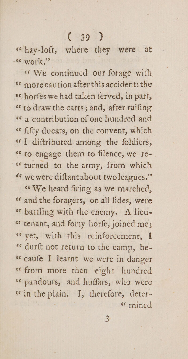 C9990) ‘¢hay-loft, where they were at “ work,” « We continued our forage with “ more caution after this accident: the *¢ horfes we had taken ferved, in part, ** to draw the carts; and, after raifing «© a contribution of one hundred and “ fifty ducats, on the convent, which «1 diftributed among the foldiers, ** to engage them to filence, we re- “turned to the army, from which «¢ wewere diftant about two leagues.” ‘¢ We heard firing as we marched, ‘¢ and the foragers, on all fides, were ** battling with the enemy. A lieu- “ tenant, and forty horfe, joined me; ‘* vet, with this reinforcement, I ‘¢ durft not return to the camp, be- *‘ caufe I learnt we were in danger “from more than eight hundred ‘‘ pandours, and huffars, who were «inthe plain. J, therefore, deter- : “ mined