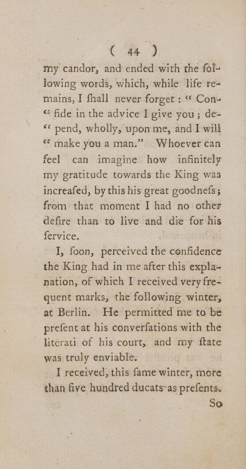 my candor, and ended with the fol- lowing words, which, while life re- mains, I fhall never forget : “ Con- “ fide in the advice I give you; de- “© pend, wholly, upon me, and I will &lt;* make you a man.” Whoever can feel can imagine how infinitely my gratitude towards the King was increafed, by this his great goodnefs; from that moment I had no other defire than to live and die for his fervice. | I, foon, perceived the confidence the King had in me after this expla- nation, of which I received very fre- quent marks, the following winter, at Berlin. He permitted me to be prefent at his converfations with the literati of his court, and my ftate was truly enviable. _ I received, this fame winter, more than five hundred ducats-as prefents. So