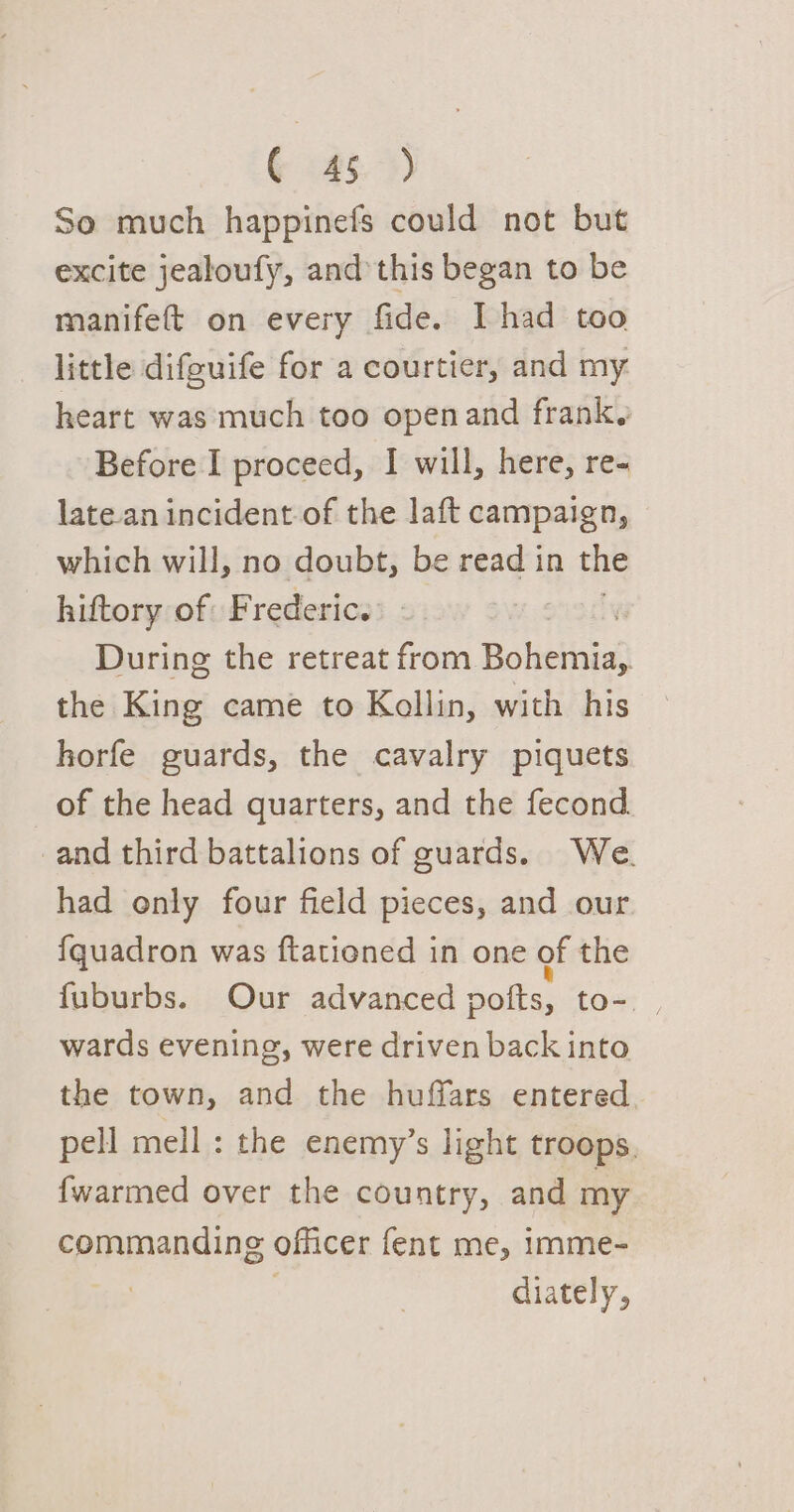 &amp; +45.) So much happinefs could not but excite jealoufy, and this began to be manifeft on every. fide. I had too little difguife for a courtier, and my. heart was much too openand frank, Before I proceed, I will, here, re- late.an incident of the laft campaign, which will, no doubt, be read in the hiftory of Frederic. | During the retreat from Bohetnia) the King came to Kollin, with his horfe guards, the cavalry piquets of the head quarters, and the fecond and third battalions of guards. We. had only four field pieces, and our {quadron was ftationed in one of the fuburbs. Our advanced pofts, to-._ wards evening, were driven back into the town, and the huffars entered pell mell : the enemy’s light troops. {warmed over the country, and my commanding officer fent me, imme- : diately,