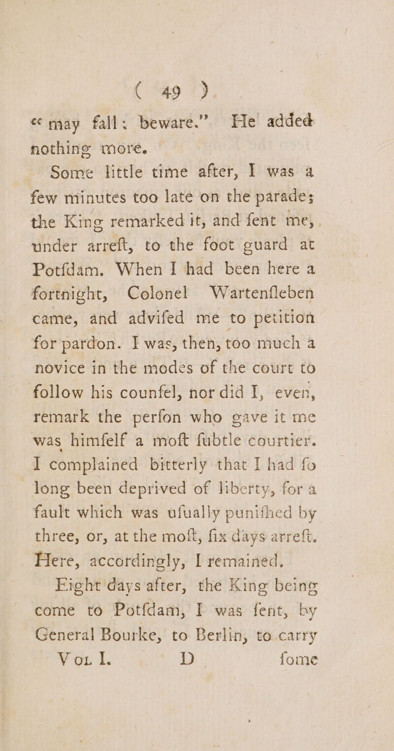 «may fall; beware.” He added nothing more. Some little time after, I was 4 few minutes too late on the parade; the King remarked it, and fent me, under arreft, to the foot guard at Potfdam. When I had been here a fortnight, Colonel Wartenfleben came, and advifed me to petition for pardon. I was, then, too much a novice in the modes of the court to follow his counfel, nor did I, even, remark the perfon who gave it me was himfelf a moft fubtle courtier. I complained bitterly that I had fo long been deprived of liberty, for a fault which was ufually punifhed by three, or, at the molt, fix days arreft. Here, accordingly, I remained. Fight days after, the King being come to Potfdam, I was fent, by General Bourke, to Berlin, to carry Voul. D fome