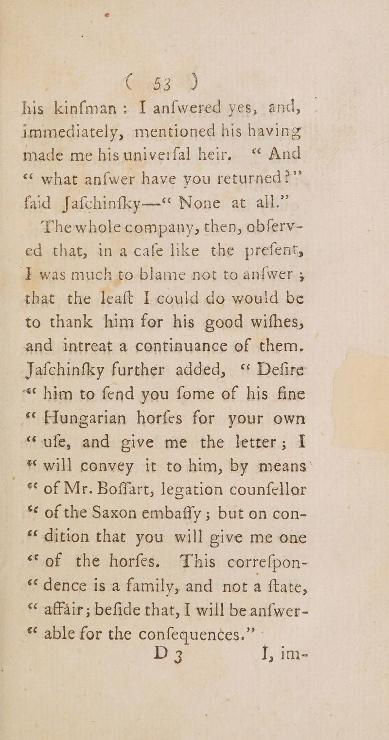 his kinfman: I anfwered yes, and, immediately, mentioned his having made me his univerfal heir. “ And «© what anfwer have you returned?” faid Jafchinfky— None at all.” The whole company, then, obferv- ed that, in acafe like the prefent, was much to blame not to anfwer ; that the leaft I could do would be to thank him for his good withes, and intreat a continuance of them. Jafchinfky further added, ‘ Defire * him to fend you fome of his fine ** Flungarian horfes for your own “ufe, and give me the letter; I * will convey it to him, by means’ “of Mr. Boffart, legation counfellor *¢ of the Saxon embaffy ; but on con- «dition that you will give me one <‘of the horfes. This correfpon- “dence is a family, and not a ftate, affair; befide that, I will be anfwer- “ able for the confequences.” ~ i) 3 J, im-
